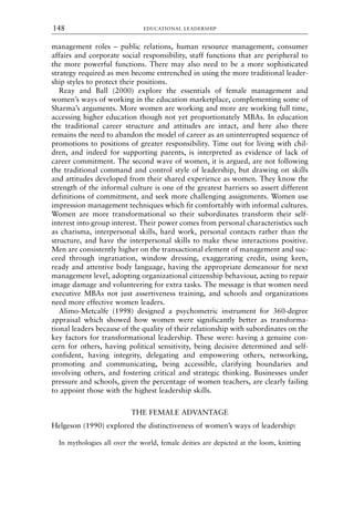 management roles – public relations, human resource management, consumer
affairs and corporate social responsibility, staff functions that are peripheral to
the more powerful functions. There may also need to be a more sophisticated
strategy required as men become entrenched in using the more traditional leader-
ship styles to protect their positions.
Reay and Ball (2000) explore the essentials of female management and
women’s ways of working in the education marketplace, complementing some of
Sharma’s arguments. More women are working and more are working full time,
accessing higher education though not yet proportionately MBAs. In education
the traditional career structure and attitudes are intact, and here also there
remains the need to abandon the model of career as an uninterrupted sequence of
promotions to positions of greater responsibility. Time out for living with chil-
dren, and indeed for supporting parents, is interpreted as evidence of lack of
career commitment. The second wave of women, it is argued, are not following
the traditional command and control style of leadership, but drawing on skills
and attitudes developed from their shared experience as women. They know the
strength of the informal culture is one of the greatest barriers so assert different
definitions of commitment, and seek more challenging assignments. Women use
impression management techniques which fit comfortably with informal cultures.
Women are more transformational so their subordinates transform their self-
interest into group interest. Their power comes from personal characteristics such
as charisma, interpersonal skills, hard work, personal contacts rather than the
structure, and have the interpersonal skills to make these interactions positive.
Men are consistently higher on the transactional element of management and suc-
ceed through ingratiation, window dressing, exaggerating credit, using keen,
ready and attentive body language, having the appropriate demeanour for next
management level, adopting organizational citizenship behaviour, acting to repair
image damage and volunteering for extra tasks. The message is that women need
executive MBAs not just assertiveness training, and schools and organizations
need more effective women leaders.
Alimo-Metcalfe (1998) designed a psychometric instrument for 360-degree
appraisal which showed how women were significantly better as transforma-
tional leaders because of the quality of their relationship with subordinates on the
key factors for transformational leadership. These were: having a genuine con-
cern for others, having political sensitivity, being decisive determined and self-
confident, having integrity, delegating and empowering others, networking,
promoting and communicating, being accessible, clarifying boundaries and
involving others, and fostering critical and strategic thinking. Businesses under
pressure and schools, given the percentage of women teachers, are clearly failing
to appoint those with the highest leadership skills.
THE FEMALE ADVANTAGE
Helgeson (1990) explored the distinctiveness of women’s ways of leadership:
In mythologies all over the world, female deities are depicted at the loom, knitting
EDUCATIONAL LEADERSHIP
148
8615book.qxd 18-Apr-04 11:32 PM Page 148
 