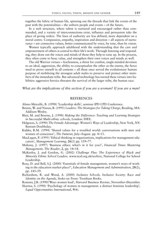 together the fabric of human life, spinning out the threads that link the events of the
past with the potentialities – the unborn people and events – of the future.
In a web structure, where talent is nurtured and encouraged rather than com-
manded, and a variety of interconnections exist, influence and persuasion take the
place of giving orders. The lines of authority are less defined, more dependent on a
moral centre. Compassion, empathy, inspiration and direction – all aspects of nurtu-
rance – are connective values, better communicated by voice, by tone, than by vision.
Women typically approach adulthood with the understanding that the care and
empowerment of others is central to their life’s work. Through listening and respond-
ing, they draw out the voices and minds of those they help to raise up. In the process,
they often come to hear, value, and strengthen their own voices and minds as well.
The old Warrior virtues – fearlessness, a thirst for combat, single-minded devotion
to an ideal, aggression, the ability to conceptualize the other as the enemy, the fierce
need to prove oneself in all contests – all these once served the evolutionary human
purpose of mobilizing the strongest adult males to preserve and protect other mem-
bers of the immediate tribe. But advanced technology has turned these virtues into lia-
bilities: aggressive heroics threaten the survival of the larger tribe, the human race.
What are the implications of this section if you are a woman? If you are a man?
REFERENCES
Alimo-Metcalfe, B. (1998) ‘Leadership skills’, seminar IPD CPD Conference.
Bennis, W. and Nanus, B. (1995) Leaders: The Strategies for Taking Charge, Reading, MA:
Addison-Wesley.
Blair, M. and Bourne, J. (1998) Making the Difference: Teaching and Learning Strategies
in Successful Multi-ethnic schools, London: DfEE.
Helgeson, S. (1990) The Female Advantage: Women’s Ways of Leadership, New York, NY:
Bantam Doubleday.
Kidder, R.M. (1994) ‘Shared values for a troubled world: conversations with men and
women of conscience’, The Futurist, July–August. pp. 8–13.
MacLagan, P. (1995) ‘Ethical thinking in organizations, implications for management edu-
cation’, Management Learning, 26(2) pp. 159–77.
Mahony, J. (1997) ‘Business ethics: what’s in it for you?’, Financial Times Mastering
Management, The Reader, 2, pp. 14–18.
McKenley, J. and Gordon, G. (2002) Challenge Plus: The Experience of Black and
Minority Ethnic School Leaders. www.ncsl.org.uk/archive, National College for School
Leadership.
Reay, D. and Ball, S.J. (2000) ‘Essentials of female management, women’s ways of work-
ing in the education market place?’, Education Management and Administration, 28(2),
pp. 145–59.
Richardson, R. and Wood, A. (2000) Inclusive Schools, Inclusive Society: Race and
Identity on the Agenda, Stoke-on-Trent: Trentham Books.
Rosener, J.B. (1990)‘Ways women lead’, Harvard Business Review, November–December.
Sharma, S. (1990) ‘Psychology of women in management: a distinct feminine leadership’,
Equal Opportunities International, 9(4).
ETHICS, VALUES, VISION, MISSION AND GENDER 149
8615book.qxd 18-Apr-04 11:32 PM Page 149
 