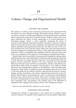 15
Culture, Change and Organizational Health
CULTURE AND CLIMATE
The culture of a school is more permanent and built into the organization than
the climate. It is more difficult to change. The healthy schools initiative is one of
several new initiatives, including developments associated with teacher workload,
which recognize the importance of schools having a ‘healthy’ culture. How man-
agers understand the culture of their organization is of crucial importance to
developing strategy. Culture is about capability, integrating the cluster of
resources and binding the organization together through its network of relation-
ships. It incorporates the basic values, ideologies and assumptions that guide and
fashion individual and organizational behaviour. Its effects are seen in the sym-
bols and behaviours. The corporate culture reflects the values and interpretations
of senior managers; the organizational culture, on the other hand, embraces many
subcultures. There is a possibility that compliance with the corporate culture may
lead to an assumption of the existence of a homogenous organizational culture.
School leaders may have problems in growing and changing the existing culture
and beliefs and values, and sustaining the commitment and retaining the experience
of staff, when they are trying to be more responsive to the demands of the state and
parents and the community. However, over time, impartial and open-minded
behaviour will lead to trust and then to commitment, and the consequential com-
mitted effort which will be co-operative and innovative. Core values are beliefs
about how the world should be and how we should behave, with such beliefs guid-
ing actions. Those beliefs, if validated, become assumptions about how the world
is. The same holds true for schools, and their values provide the basis for strategy-
making, strategy formulation and strategy implementation discussed in the next
chapter. School cultures are heterogeneous – there are subcultures around different
functions, roles, skills or levels in a school. These create a broader sense of identity
but can be counterproductive if they limit co-operation, exacerbate conflict or rein-
force entrenched views and positions. This explains some of the difficulties in
attempted culture change and in trying to create a more homogenous culture.
How do you understand the culture(s) in your school?
CHANGING THE CULTURE
Changing the cultures of organizations is the central aim of strategic human
resource initiatives. The purpose is that employees can be persuaded to align them-
150
8615book.qxd 18-Apr-04 11:32 PM Page 150
 