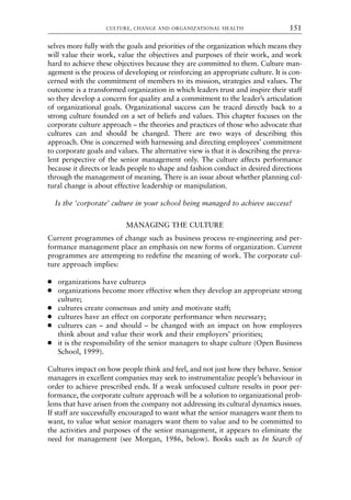 selves more fully with the goals and priorities of the organization which means they
will value their work, value the objectives and purposes of their work, and work
hard to achieve these objectives because they are committed to them. Culture man-
agement is the process of developing or reinforcing an appropriate culture. It is con-
cerned with the commitment of members to its mission, strategies and values. The
outcome is a transformed organization in which leaders trust and inspire their staff
so they develop a concern for quality and a commitment to the leader’s articulation
of organizational goals. Organizational success can be traced directly back to a
strong culture founded on a set of beliefs and values. This chapter focuses on the
corporate culture approach – the theories and practices of those who advocate that
cultures can and should be changed. There are two ways of describing this
approach. One is concerned with harnessing and directing employees’ commitment
to corporate goals and values. The alternative view is that it is describing the preva-
lent perspective of the senior management only. The culture affects performance
because it directs or leads people to shape and fashion conduct in desired directions
through the management of meaning. There is an issue about whether planning cul-
tural change is about effective leadership or manipulation.
Is the ‘corporate’ culture in your school being managed to achieve success?
MANAGING THE CULTURE
Current programmes of change such as business process re-engineering and per-
formance management place an emphasis on new forms of organization. Current
programmes are attempting to redefine the meaning of work. The corporate cul-
ture approach implies:
● organizations have culture;s
● organizations become more effective when they develop an appropriate strong
culture;
● cultures create consensus and unity and motivate staff;
● cultures have an effect on corporate performance when necessary;
● cultures can – and should – be changed with an impact on how employees
think about and value their work and their employers’ priorities;
● it is the responsibility of the senior managers to shape culture (Open Business
School, 1999).
Cultures impact on how people think and feel, and not just how they behave. Senior
managers in excellent companies may seek to instrumentalize people’s behaviour in
order to achieve prescribed ends. If a weak unfocused culture results in poor per-
formance, the corporate culture approach will be a solution to organizational prob-
lems that have arisen from the company not addressing its cultural dynamics issues.
If staff are successfully encouraged to want what the senior managers want them to
want, to value what senior managers want them to value and to be committed to
the activities and purposes of the senior management, it appears to eliminate the
need for management (see Morgan, 1986, below). Books such as In Search of
CULTURE, CHANGE AND ORGANIZATIONAL HEALTH 151
8615book.qxd 18-Apr-04 11:32 PM Page 151
 