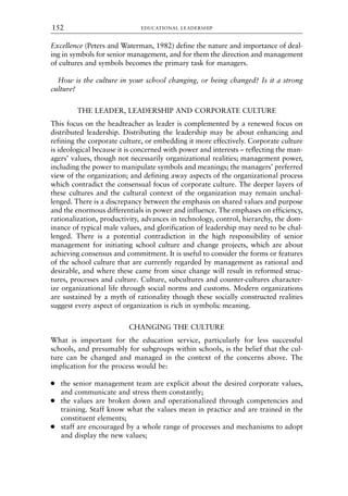 Excellence (Peters and Waterman, 1982) define the nature and importance of deal-
ing in symbols for senior management, and for them the direction and management
of cultures and symbols becomes the primary task for managers.
How is the culture in your school changing, or being changed? Is it a strong
culture?
THE LEADER, LEADERSHIP AND CORPORATE CULTURE
This focus on the headteacher as leader is complemented by a renewed focus on
distributed leadership. Distributing the leadership may be about enhancing and
refining the corporate culture, or embedding it more effectively. Corporate culture
is ideological because it is concerned with power and interests – reflecting the man-
agers’ values, though not necessarily organizational realities; management power,
including the power to manipulate symbols and meanings; the managers’ preferred
view of the organization; and defining away aspects of the organizational process
which contradict the consensual focus of corporate culture. The deeper layers of
these cultures and the cultural context of the organization may remain unchal-
lenged. There is a discrepancy between the emphasis on shared values and purpose
and the enormous differentials in power and influence. The emphases on efficiency,
rationalization, productivity, advances in technology, control, hierarchy, the dom-
inance of typical male values, and glorification of leadership may need to be chal-
lenged. There is a potential contradiction in the high responsibility of senior
management for initiating school culture and change projects, which are about
achieving consensus and commitment. It is useful to consider the forms or features
of the school culture that are currently regarded by management as rational and
desirable, and where these came from since change will result in reformed struc-
tures, processes and culture. Culture, subcultures and counter-cultures character-
ize organizational life through social norms and customs. Modern organizations
are sustained by a myth of rationality though these socially constructed realities
suggest every aspect of organization is rich in symbolic meaning.
CHANGING THE CULTURE
What is important for the education service, particularly for less successful
schools, and presumably for subgroups within schools, is the belief that the cul-
ture can be changed and managed in the context of the concerns above. The
implication for the process would be:
● the senior management team are explicit about the desired corporate values,
and communicate and stress them constantly;
● the values are broken down and operationalized through competencies and
training. Staff know what the values mean in practice and are trained in the
constituent elements;
● staff are encouraged by a whole range of processes and mechanisms to adopt
and display the new values;
EDUCATIONAL LEADERSHIP
152
8615book.qxd 18-Apr-04 11:32 PM Page 152
 