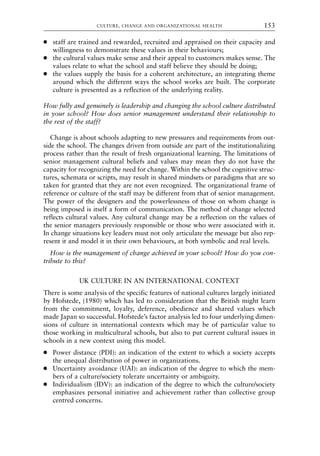 ● staff are trained and rewarded, recruited and appraised on their capacity and
willingness to demonstrate these values in their behaviours;
● the cultural values make sense and their appeal to customers makes sense. The
values relate to what the school and staff believe they should be doing;
● the values supply the basis for a coherent architecture, an integrating theme
around which the different ways the school works are built. The corporate
culture is presented as a reflection of the underlying reality.
How fully and genuinely is leadership and changing the school culture distributed
in your school? How does senior management understand their relationship to
the rest of the staff?
Change is about schools adapting to new pressures and requirements from out-
side the school. The changes driven from outside are part of the institutionalizing
process rather than the result of fresh organizational learning. The limitations of
senior management cultural beliefs and values may mean they do not have the
capacity for recognizing the need for change. Within the school the cognitive struc-
tures, schemata or scripts, may result in shared mindsets or paradigms that are so
taken for granted that they are not even recognized. The organizational frame of
reference or culture of the staff may be different from that of senior management.
The power of the designers and the powerlessness of those on whom change is
being imposed is itself a form of communication. The method of change selected
reflects cultural values. Any cultural change may be a reflection on the values of
the senior managers previously responsible or those who were associated with it.
In change situations key leaders must not only articulate the message but also rep-
resent it and model it in their own behaviours, at both symbolic and real levels.
How is the management of change achieved in your school? How do you con-
tribute to this?
UK CULTURE IN AN INTERNATIONAL CONTEXT
There is some analysis of the specific features of national cultures largely initiated
by Hofstede, (1980) which has led to consideration that the British might learn
from the commitment, loyalty, deference, obedience and shared values which
made Japan so successful. Hofstede’s factor analysis led to four underlying dimen-
sions of culture in international contexts which may be of particular value to
those working in multicultural schools, but also to put current cultural issues in
schools in a new context using this model.
● Power distance (PDI): an indication of the extent to which a society accepts
the unequal distribution of power in organizations.
● Uncertainty avoidance (UAI): an indication of the degree to which the mem-
bers of a culture/society tolerate uncertainty or ambiguity.
● Individualism (IDV): an indication of the degree to which the culture/society
emphasizes personal initiative and achievement rather than collective group
centred concerns.
CULTURE, CHANGE AND ORGANIZATIONAL HEALTH 153
8615book.qxd 18-Apr-04 11:32 PM Page 153
 