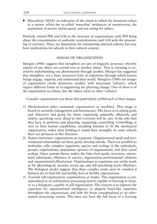 ● Masculinity (MAS): an indication of the extent to which the dominant values
in a society reflect the so-called ‘masculine’ tendencies of assertiveness, the
acquisition of money and property and not caring for others.
Hofstede related PDI and UAI to the structure of organisations with PDI being
about the concentration of authority (centralization) and UAI with the structur-
ing of activities. These are dimensions for interpreting national cultures but may
have implications for schools in their cultural context.
IMAGES OF ORGANIZATION
Morgan (1986) suggests that metaphors are sets of linguistic processes whereby
aspects of one object are carried over to another object. That is, meaning is cre-
ated by understanding one phenomenon through another. Morgan has suggested
that metaphors are a basic structural form of experience through which human
beings engage, organize and understand their world. Morgan’s (1986) ten images
of organization clarify distinctive models, with associated ‘cultures’, which
require different forms of re-engineering for planning change. One of these is of
the organization as culture, but the others relate to other ‘cultures’.
Consider organizations you know that particularly exhibit each of these images.
1) Mechanization takes command: organizations as machines. This image is
based on scientific management and bureaucracy. The focus is on setting goals
and objectives and going for them; organizing rationally, efficiently and
clearly; specifying every detail so that everyone will be sure of the jobs that
they have to perform; and planning, organizing, controlling. Controlling, is
seen to limit human capabilities, moulding humans to fit the mechanical
organization, rather than building it round their strengths. In some schools
there are pressures in this direction.
2) Nature intervenes: organizations as organisms. Organizational needs and envi-
ronmental relationships are born, grow, develop and die. There are parallels to
molecules, cells, complex organisms, species and ecology in the individuals,
groups, organizations, population (species) of organizations, and their social
ecology. Open systems theory makes the links from goals, structures, interre-
lated subsystems, efficiency to survive, organization–environmental relations
and organizational effectiveness. Organizations as organisms can satisfy needs
at the physiological, security, social, ego and self-actualizing levels (Maslow).
The biological model suggests that these complex needs must be satisfied if
humans are to lead full and healthy lives in healthy organizations.
3) Towards self-organization: organizations as brains. This organization is con-
ceptualized as an information processing system capable of learning to learn,
or as a hologram, capable of self-organization. The concern is to improve the
capacities for organizational intelligence, to disperse brain-like capacities
throughout the organization, and with the brain conceptualized as an infor-
mation processing system. This does not have the full focus of a learning
EDUCATIONAL LEADERSHIP
154
8615book.qxd 18-Apr-04 11:32 PM Page 154
 