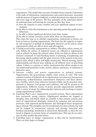 organization. This model takes account of modern brain research. Cybernetics
is the study of information, communication and control processes, associated
with the process of negative feedback, in which deviations are reduced at each
and every stage of the process. The four principles of the cybernetics theory
of communication and learning for systems are that they must:
(a) have the capacity to sense, monitor and scan significant aspects of envi-
ronment;
(b) be able to relate this information to the operating norms that guide system
behaviour;
(c) be able to detect significant deviation from these norms;
(d) be able to initiate corrective action when there are discrepancies.
This raises the issue as to whether organizations, understood as brains, can
learn to learn as learning organizations. The brain has the capacity to organ-
ize and reorganize so perhaps its holographic character can be used to create
organizations which are able to learn and self-organize.
4) Creating social reality: organizations as cultures. The ideas, values, norms, rit-
uals, beliefs, the culture of industrial society are reflected in organizations
such as schools. In Japan the cultural values of the rice field are shown in the
intensive teamwork in back-breaking bursts of planning, transplanting and
harvesting, which combine with the spirit of service of the samurai in the man-
agerial clans, which is elitist and highly meritocratic. Shared meaning, shared
understanding and shared sense making are all different ways of describing
culture. Culture is a process or reality construction that allows people to see
and understand particular events, actions, objects, utterances, or situations in
distinctive ways.
5) Interests, conflict and power: organizations as political systems.
Organizations, like governments, employ some system of ‘rule’. The most
common varieties of political rule in organizations are autocracy, bureaucracy,
technocracy, codetermination, representative democracy and direct democ-
racy. Conflict, which arises whenever interests collide, can be personal, inter-
personal or between rival groups and coalitions, and will be present in all
organizations. Different sources of power provide organizational members
with a variety of means for enhancing their interests and resolving or perpet-
uating organizational conflict.
6) Exploring Plato’s cave: organizations as psychic prisons. These organizations
have excessively strong cultures. Organization members are trapped in
thoughts, ideas and beliefs which are possible in that extreme context, pris-
oners of organizational ideologies, ensnared by conscious and unconscious
processes, with repressed psychodynamic and ideological forces masquerad-
ing as rational. This metaphor may be too dramatic for most schools, but staff
can be trapped by unconscious concerns and strivings associated with
Freudian psychology manifested at school level. Rationality is often the irra-
tional in disguise in extreme forms of compulsiveness. This may be an exten-
sion of other models discussed above.
7) Unfolding logics of change: organizations as flux and its transformation.
There are three logics of change:
CULTURE, CHANGE AND ORGANIZATIONAL HEALTH 155
8615book.qxd 18-Apr-04 11:32 PM Page 155
 
