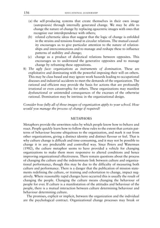 (a) the self-producing systems that create themselves in their own image
(autopoiesis) through internally generated change. We may be able to
change the nature of change by replacing egocentric images with ones that
recognize our interdependence with others;
(b) related cybernetic ideas that suggest that the logic of change is enfolded
in the strains and tensions found in circular relations. The mutual causal-
ity encourages us to give particular attention to the nature of relation-
ships and interconnections and to manage and reshape these to influence
patterns of stability and change;
(c) change as a product of dialectical relations between opposites. This
encourages us to understand the generative opposites and to manage
change by reframing these oppositions.
8) The ugly face: organizations as instruments of domination. These are
exploitative and dominating with the powerful imposing their will on others.
This may be class based and may ignore work hazards leading to occupational
diseases and industrial accidents to meet the demands of the organization. The
rational and efficient may provide the basis for actions that are profoundly
irrational or even catastrophic for others. These organizations may manifest
dysfunctional or unintended consequences of the excesses of the otherwise
rational. Domination may be intrinsic in the organizational design.
Consider how fully all of these images of organization apply to your school. How
would you manage the process of change if required?
METAPHORS
Metaphors provide the unwritten rules by which people know how to behave and
react. People quickly learn how to follow these rules to the extent that certain pat-
terns of behaviour become ubiquitous to the organization, and mark it out from
other organizations, giving a distinct identity and distinct flavour or feel. That is
why culture change is difficult and time-consuming, and it may not be possible to
change it in any predictable and controlled way. Since Peters and Waterman
(1982), the culture metaphor seems to have provided a vehicle for changing
organizations to make them more responsive to altered conditions and hence
improving organizational effectiveness. There remain questions about the process
of changing the culture and the indeterminate link between culture and organiza-
tional performance, though this may be due to the difficulty of measuring both
culture and performance. There is a danger that the publication of mission state-
ments redefining the culture, or training and exhortation to change, impact neg-
atively. Where reasonably rapid changes have occurred this is usually the result of
changing the people. Changing the culture means changing the behaviour of
people for ever. If culture is a manifestation of the attitudes and behaviour of the
people, there is a mutual interaction between culture determining behaviour and
behaviour determining culture.
The promises, explicit or implicit, between the organization and the individual
are the psychological contract. Organizational change processes may break or
EDUCATIONAL LEADERSHIP
156
8615book.qxd 18-Apr-04 11:32 PM Page 156
 