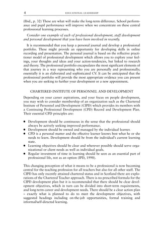(Ibid., p. 32) These are what will make the long-term difference. School perform-
ance and pupil performance will improve when we concentrate on these central
professional learning processes.
Consider one example of each of professional development, staff development
and personal development that you have been involved in recently.
It is recommended that you keep a personal journal and develop a professional
portfolio. These might provide an opportunity for developing skills in online
recording and presentation. The personal journal is based on the reflective practi-
tioner model of professional development which allows you to explore your feel-
ings, your thoughts and ideas and your action-tendencies, but linked to research
and theory. The professional portfolio encapsulates the most significant elements of
that journey in a way representing who you are personally and professionally;
essentially it is an elaborated and sophisticated CV. It can be anticipated that the
professional portfolio will provide the most appropriate evidence you can present
when you are seeking to further your development or a new appointment.
CHARTERED INSTITUTE OF PERSONNEL AND DEVELOPMENT
Depending on your career aspirations, and your focus on people development,
you may wish to consider membership of an organization such as the Chartered
Institute of Personnel and Development (CIPD) which provides its members with
a Continuing Professional Development (CPD) Record and Development Plan.
Their essential CPD principles are:
● Development should be continuous in the sense that the professional should
always be actively seeking improved performance.
● Development should be owned and managed by the individual learner.
● CPD is a personal matter and the effective learner knows best what he or she
needs to learn. Development should be from the individual’s current learning
state.
● Learning objectives should be clear and wherever possible should serve orga-
nizational or client needs as well as individual goals.
● Regular investment of time in learning should be seen as an essential part of
professional life, not as an option (IPD, 1998).
This changing perception of what it means to be a professional is now becoming
central for the teaching profession for all teachers but also for all other staff. The
CIPD has only recently attained chartered status and in Scotland there are explo-
rations of the Chartered Teacher approach. There is no prescribed formula for the
CIPD development plan but it is recommended that there should be clear devel-
opment objectives, which in turn can be divided into short-term requirements,
and long-term career and development needs. There should be a clear action plan
– exactly what is planned to do to meet the development objectives, with
suggested headings including on-the-job opportunities, formal training and
informal/self-directed learning.
EDUCATIONAL LEADERSHIP
4
8615book.qxd 18-Apr-04 11:32 PM Page 4
 