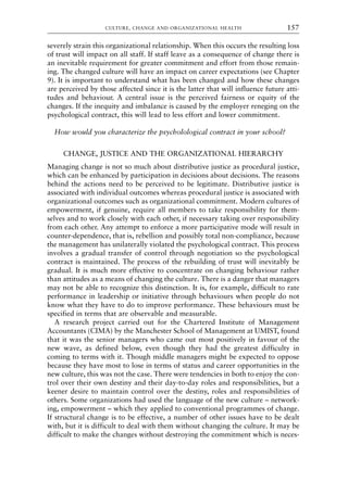 severely strain this organizational relationship. When this occurs the resulting loss
of trust will impact on all staff. If staff leave as a consequence of change there is
an inevitable requirement for greater commitment and effort from those remain-
ing. The changed culture will have an impact on career expectations (see Chapter
9). It is important to understand what has been changed and how these changes
are perceived by those affected since it is the latter that will influence future atti-
tudes and behaviour. A central issue is the perceived fairness or equity of the
changes. If the inequity and imbalance is caused by the employer reneging on the
psychological contract, this will lead to less effort and lower commitment.
How would you characterize the psycholological contract in your school?
CHANGE, JUSTICE AND THE ORGANIZATIONAL HIERARCHY
Managing change is not so much about distributive justice as procedural justice,
which can be enhanced by participation in decisions about decisions. The reasons
behind the actions need to be perceived to be legitimate. Distributive justice is
associated with individual outcomes whereas procedural justice is associated with
organizational outcomes such as organizational commitment. Modern cultures of
empowerment, if genuine, require all members to take responsibility for them-
selves and to work closely with each other, if necessary taking over responsibility
from each other. Any attempt to enforce a more participative mode will result in
counter-dependence, that is, rebellion and possibly total non-compliance, because
the management has unilaterally violated the psychological contract. This process
involves a gradual transfer of control through negotiation so the psychological
contract is maintained. The process of the rebuilding of trust will inevitably be
gradual. It is much more effective to concentrate on changing behaviour rather
than attitudes as a means of changing the culture. There is a danger that managers
may not be able to recognize this distinction. It is, for example, difficult to rate
performance in leadership or initiative through behaviours when people do not
know what they have to do to improve performance. These behaviours must be
specified in terms that are observable and measurable.
A research project carried out for the Chartered Institute of Management
Accountants (CIMA) by the Manchester School of Management at UMIST, found
that it was the senior managers who came out most positively in favour of the
new wave, as defined below, even though they had the greatest difficulty in
coming to terms with it. Though middle managers might be expected to oppose
because they have most to lose in terms of status and career opportunities in the
new culture, this was not the case. There were tendencies in both to enjoy the con-
trol over their own destiny and their day-to-day roles and responsibilities, but a
keener desire to maintain control over the destiny, roles and responsibilities of
others. Some organizations had used the language of the new culture – network-
ing, empowerment – which they applied to conventional programmes of change.
If structural change is to be effective, a number of other issues have to be dealt
with, but it is difficult to deal with them without changing the culture. It may be
difficult to make the changes without destroying the commitment which is neces-
CULTURE, CHANGE AND ORGANIZATIONAL HEALTH 157
8615book.qxd 18-Apr-04 11:32 PM Page 157
 