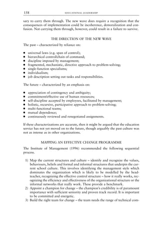 sary to carry them through. The new wave does require a recognition that the
consequences of implementation could be incoherence, demoralization and con-
fusion. Not carrying them through, however, could result in a failure to survive.
THE DIRECTION OF THE NEW WAVE
The past – characterized by reliance on:
● universal laws (e.g. span of control);
● hierarchical control/chain of command;
● discipline imposed by management;
● fragmented, mechanistic, directive approach to problem-solving;
● single-function specialisms;
● individualism;
● job description setting out tasks and responsibilities.
The future – characterized by an emphasis on:
● appreciation of contingency and ambiguity;
● commitment/effective use of human resources;
● self-discipline accepted by employees, facilitated by management;
● holistic, recursive, participative approach to problem-solving;
● multi-functional teams;
● mutual dependence;
● continuously reviewed and renegotiated assignments.
If these characterizations are accurate, then it might be argued that the education
service has not yet moved on to the future, though arguably the past culture was
not as intense as in other organizations.
MAPPING AN EFFECTIVE CHANGE PROGRAMME
The Institute of Management (1996) recommended the following sequential
process.
1) Map the current structures and culture – identify and recognize the values,
behaviours, beliefs and formal and informal structures that underpin the cur-
rent school culture. This involves identifying the management style which
dominates the organization which is likely to be modelled by the head-
teacher, recognizing the effective control structure – how it really works, rec-
ognizing the efficiency and effectiveness of the organizational structure or the
informal networks that really work. These provide a benchmark.
2) Appoint a champion for change – the champion’s credibility is of paramount
importance with sufficient seniority and proven track record. It is important
to be committed and energetic.
3) Build the right team for change – the team needs the range of technical com-
EDUCATIONAL LEADERSHIP
158
8615book.qxd 18-Apr-04 11:32 PM Page 158
 