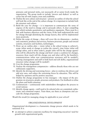 petencies and personal styles, not necessarily all at senior levels inside the
organization. The group needs to include ‘movers and shakers’ as well as
cynics but all with respect, trust and credibility.
4) Outline the new culture and structure – present an outline of what the school
will look like at the end of the culture change. It is important to include both
the structure and culture.
5) Build the case for change – it is important to communicate the sense of
urgency of the need to change and to persuade others. A clear compelling
case which includes quantitative and qualitative arguments. There must be a
link with business objectives and the vision. If the staff understand the need
for change through identifying the change factors, they will be implemented
more positively.
6) Define the scope of change – these will cover the six dimensions – markets
and customers, products and services, business processes, people and reward
systems, structures and facilities, technologies.
7) Draw up an outline plan – vision (what is the school trying to achieve?),
scope (what needs to change to realize the vision?), time frame (what will
change when, and in what order?), people (who will be the change agents?
who will be affected by the change and how? create a coalition for change),
resources (how much will the change cost and what will be the benefits?),
communications (what new communications structures will be needed?),
training (management and staff in both hard and soft skills), organizational
structure (what changes will be needed?)
8) Cost the change programme.
9) Analyse the management competencies – address directly those who are not
enthusiastic supporters.
10) Identify the driving and restraining forces – plan to reinforce the drivers and
add new ones, and reduce the restraining forces by education. This will be
helped by openness and by positive successes.
11) Outline the change programme to line managers – the impact of the pro-
gramme on structures, people, processes and products. Use feedback to refine
the plans and build consensus.
12) Communicate – continuously with stakeholders throughout the process to
avoid rumour.
13) Identify change agents – staff need to be selected who are committed, enthu-
siastic and command respect. Train them, use them as champions and cas-
cade the change programme.
Would this model for managing change be applicable in your school?
ORGANIZATIONAL DEVELOPMENT
Organizational development is a humanistic change process which needs to be
sustained. It is
● an attempt to achieve corporate excellence by integrating executives’ need for
growth with organizational goals;
CULTURE, CHANGE AND ORGANIZATIONAL HEALTH 159
8615book.qxd 18-Apr-04 11:32 PM Page 159
 