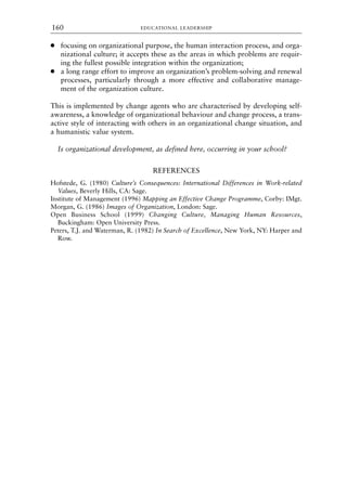 ● focusing on organizational purpose, the human interaction process, and orga-
nizational culture; it accepts these as the areas in which problems are requir-
ing the fullest possible integration within the organization;
● a long range effort to improve an organization’s problem-solving and renewal
processes, particularly through a more effective and collaborative manage-
ment of the organization culture.
This is implemented by change agents who are characterised by developing self-
awareness, a knowledge of organizational behaviour and change process, a trans-
active style of interacting with others in an organizational change situation, and
a humanistic value system.
Is organizational development, as defined here, occurring in your school?
REFERENCES
Hofstede, G. (1980) Culture’s Consequences: International Differences in Work-related
Values, Beverly Hills, CA: Sage.
Institute of Management (1996) Mapping an Effective Change Programme, Corby: IMgt.
Morgan, G. (1986) Images of Organization, London: Sage.
Open Business School (1999) Changing Culture, Managing Human Resources,
Buckingham: Open University Press.
Peters, T.J. and Waterman, R. (1982) In Search of Excellence, New York, NY: Harper and
Row.
EDUCATIONAL LEADERSHIP
160
8615book.qxd 18-Apr-04 11:32 PM Page 160
 