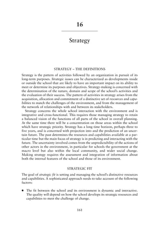 16
Strategy
STRATEGY – THE DEFINITIONS
Strategy is the pattern of activities followed by an organization in pursuit of its
long-term purposes. Strategic issues can be characterized as developments inside
or outside the school that are likely to have an important impact on its ability to
meet or determine its purposes and objectives. Strategy-making is concerned with
the determination of the nature, domain and scope of the school’s activities and
the evaluation of their success. The pattern of activities in strategy arises from the
acquisition, allocation and commitment of a distinctive set of resources and capa-
bilities to match the challenges of the environment, and from the management of
the network of relationships with and between its stakeholders.
Strategy concerns the whole school interaction with the environment and is
integrative and cross-functional. This requires those managing strategy to retain
a balanced vision of the functions of all parts of the school in overall planning.
At the same time there will be a concentration on those areas within the school
which have strategic priority. Strategy has a long time horizon, perhaps three to
five years, and is concerned with projection into and the prediction of an uncer-
tain future. The past determines the resources and capabilities available at a par-
ticular time but the main focus of strategy is in predicting and interacting with the
future. The uncertainty involved comes from the unpredictability of the actions of
other actors in the environment, in particular for schools the government at the
macro level but also within the local community, and wider social change.
Making strategy requires the assessment and integration of information about
both the internal features of the school and those of its environment.
STRATEGIC FIT
The goal of strategic fit is setting and managing the school’s distinctive resources
and capabilities. A sophisticated approach needs to take account of the following
factors:
● The fit between the school and its environment is dynamic and interactive.
The quality will depend on how the school develops its strategic resources and
capabilities to meet the challenge of change.
161
8615book.qxd 18-Apr-04 11:32 PM Page 161
 