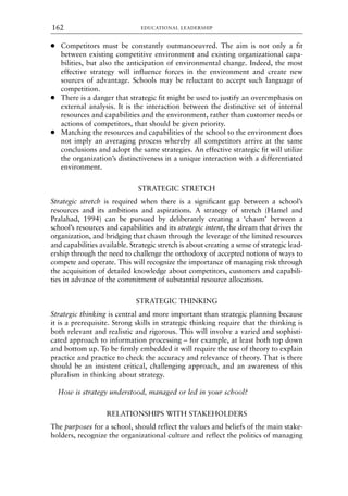 ● Competitors must be constantly outmanoeuvred. The aim is not only a fit
between existing competitive environment and existing organizational capa-
bilities, but also the anticipation of environmental change. Indeed, the most
effective strategy will influence forces in the environment and create new
sources of advantage. Schools may be reluctant to accept such language of
competition.
● There is a danger that strategic fit might be used to justify an overemphasis on
external analysis. It is the interaction between the distinctive set of internal
resources and capabilities and the environment, rather than customer needs or
actions of competitors, that should be given priority.
● Matching the resources and capabilities of the school to the environment does
not imply an averaging process whereby all competitors arrive at the same
conclusions and adopt the same strategies. An effective strategic fit will utilize
the organization’s distinctiveness in a unique interaction with a differentiated
environment.
STRATEGIC STRETCH
Strategic stretch is required when there is a significant gap between a school’s
resources and its ambitions and aspirations. A strategy of stretch (Hamel and
Pralahad, 1994) can be pursued by deliberately creating a ‘chasm’ between a
school’s resources and capabilities and its strategic intent, the dream that drives the
organization, and bridging that chasm through the leverage of the limited resources
and capabilities available. Strategic stretch is about creating a sense of strategic lead-
ership through the need to challenge the orthodoxy of accepted notions of ways to
compete and operate. This will recognize the importance of managing risk through
the acquisition of detailed knowledge about competitors, customers and capabili-
ties in advance of the commitment of substantial resource allocations.
STRATEGIC THINKING
Strategic thinking is central and more important than strategic planning because
it is a prerequisite. Strong skills in strategic thinking require that the thinking is
both relevant and realistic and rigorous. This will involve a varied and sophisti-
cated approach to information processing – for example, at least both top down
and bottom up. To be firmly embedded it will require the use of theory to explain
practice and practice to check the accuracy and relevance of theory. That is there
should be an insistent critical, challenging approach, and an awareness of this
pluralism in thinking about strategy.
How is strategy understood, managed or led in your school?
RELATIONSHIPS WITH STAKEHOLDERS
The purposes for a school, should reflect the values and beliefs of the main stake-
holders, recognize the organizational culture and reflect the politics of managing
EDUCATIONAL LEADERSHIP
162
8615book.qxd 18-Apr-04 11:32 PM Page 162
 