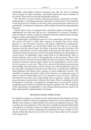 stakeholder relationships. Purpose statements may take the form of unifying
vision, mission or values summaries, and should capture the sense of identity of
the school. These will not provide quantifiable measures.
The objectives are more specific, expressing particular expectations of stake-
holder groups, or specifying particular milestones of achievement to be aimed for.
At this level success or failure can be more easily measured because objectives are
quantifiable. A statement of objectives will be explicit in formal strategic planning
processes.
Policies derive from an intention that a particular pattern of strategy will be
implemented over time and will lay out a programme for activities. Creating a
sense of mission is about a model of congruence between organizational strategy,
purpose, values and standards of behaviour.
The stakeholders contributing resources to the organization will seek a return.
The school will need to utilize these resources to provide that return which,
because it is not obviously economic, will require sophisticated consideration.
Returns to stakeholders are inextricably linked over the long run to strategic
responses that the school makes. Its ability to provide attractive rewards to the
resource contributors, not only staff, pupils and parents but also those who con-
tribute the financial resources is central to strategic thinking. For schools there are
varied sources of stakeholder power which need to be differentiated. There is
formal authority, such as that of the headteacher or the governors. There is the
control of scarce resources from the DfEE, but also from parents. There are orga-
nizational structures and procedures which can be manipulated to favour teach-
ers over parents, or vice versa. There is the control of the decision processes and
of knowledge and information, with the unique role of the headteacher central in
this. Boundary management becomes more important as schools have additional
funds delegated and enhance their capacity to attract additional resources. The
capability to manage uncertainty and to find solutions is an important source of
power. Control of technology may be an important source of power. Alliances
and informal networks and countervailing power structures emerge when the
power becomes concentrated in relatively few hands. There is symbolism and the
management of meaning – managing the messages that are conveyed by actions,
and gender power based on assumed stereotypes of gender roles. The complexity
of the relationship of stakeholders to the strategic planning process needs to be
fully understood for implementation of strategy.
RESOURCE-BASED APPROACHES
It is helpful to explore in a limited way the wider historical development of strat-
egy. Porter’s (1980) five forces of competition model was used to explore the prof-
itability of an industry as determined by five sources of competitive pressure. This
is perhaps the most important of the early clear and fully developed models which
is recognized as relating to return on capital invested relative to the cost of capi-
tal. It is, however, worth considering and exploring the Porter model to see if
schools within the education service have the secure future that may be assumed
at the system level.
STRATEGY 163
8615book.qxd 18-Apr-04 11:32 PM Page 163
 