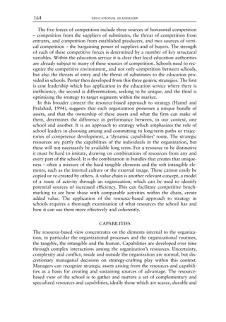 The five forces of competition include three sources of horizontal competition
– competition from the suppliers of substitutes, the threat of competition from
entrants, and competition from established producers, and two sources of verti-
cal competition – the bargaining power of suppliers and of buyers. The strength
of each of these competitive forces is determined by a number of key structural
variables. Within the education service it is clear that local education authorities
are already subject to many of these sources of competition. Schools need to rec-
ognize the competitive environment, and not only competition between schools,
but also the threats of entry and the threat of substitutes to the education pro-
vided in schools. Porter then developed from this three generic strategies. The first
is cost leadership which has application in the education service where there is
inefficiency, the second is differentiation, seeking to be unique, and the third is
optimizing the strategy to target segments within the market.
In this broader context the resource-based approach to strategy (Hamel and
Pralahad, 1994), suggests that each organization possesses a unique bundle of
assets, and that the ownership of these assets and what the firm can make of
them, determines the difference in performance between, in our context, one
school and another. It is an approach to strategy which emphasizes the role of
school leaders in choosing among and committing to long-term paths or trajec-
tories of competence development, a ‘dynamic capabilities’ route. The strategic
resources are partly the capabilities of the individuals in the organization, but
these will not necessarily be available long term. For a resource to be distinctive
it must be hard to imitate, drawing on combinations of resources from any and
every part of the school. It is the combination in bundles that creates that unique-
ness – often a mixture of the hard tangible elements and the soft intangible ele-
ments, such as the internal culture or the external image. These cannot easily be
copied or re-created by others. A value chain is another relevant concept, a model
of a route of activity through an organization, which can be used to identify
potential sources of increased efficiency. This can facilitate competitive bench-
marking to see how those with comparable activities within the chain, create
added value. The application of the resource-based approach to strategy in
schools requires a thorough examination of what resources the school has and
how it can use them more effectively and coherently.
CAPABILITIES
The resource-based view concentrates on the elements internal to the organiza-
tion, in particular the organizational processes and the organizational routines,
the tangible, the intangible and the human. Capabilities are developed over time
through complex interactions among the organization’s resources. Uncertainty,
complexity and conflict, inside and outside the organization are normal, but dis-
cretionary managerial decisions on strategy-crafting play within this context.
Managers can recognize strategic assets arising from the resources and capabili-
ties as a basis for creating and sustaining sources of advantage. The resource-
based view of the school is to gather and nurture a set of complementary and
specialized resources and capabilities, ideally those which are scarce, durable and
EDUCATIONAL LEADERSHIP
164
8615book.qxd 18-Apr-04 11:32 PM Page 164
 