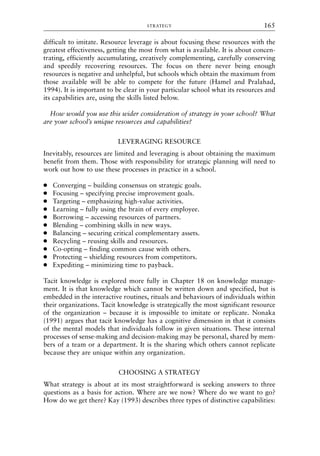 difficult to imitate. Resource leverage is about focusing these resources with the
greatest effectiveness, getting the most from what is available. It is about concen-
trating, efficiently accumulating, creatively complementing, carefully conserving
and speedily recovering resources. The focus on there never being enough
resources is negative and unhelpful, but schools which obtain the maximum from
those available will be able to compete for the future (Hamel and Pralahad,
1994). It is important to be clear in your particular school what its resources and
its capabilities are, using the skills listed below.
How would you use this wider consideration of strategy in your school? What
are your school’s unique resources and capabilities?
LEVERAGING RESOURCE
Inevitably, resources are limited and leveraging is about obtaining the maximum
benefit from them. Those with responsibility for strategic planning will need to
work out how to use these processes in practice in a school.
● Converging – building consensus on strategic goals.
● Focusing – specifying precise improvement goals.
● Targeting – emphasizing high-value activities.
● Learning – fully using the brain of every employee.
● Borrowing – accessing resources of partners.
● Blending – combining skills in new ways.
● Balancing – securing critical complementary assets.
● Recycling – reusing skills and resources.
● Co-opting – finding common cause with others.
● Protecting – shielding resources from competitors.
● Expediting – minimizing time to payback.
Tacit knowledge is explored more fully in Chapter 18 on knowledge manage-
ment. It is that knowledge which cannot be written down and specified, but is
embedded in the interactive routines, rituals and behaviours of individuals within
their organizations. Tacit knowledge is strategically the most significant resource
of the organization – because it is impossible to imitate or replicate. Nonaka
(1991) argues that tacit knowledge has a cognitive dimension in that it consists
of the mental models that individuals follow in given situations. These internal
processes of sense-making and decision-making may be personal, shared by mem-
bers of a team or a department. It is the sharing which others cannot replicate
because they are unique within any organization.
CHOOSING A STRATEGY
What strategy is about at its most straightforward is seeking answers to three
questions as a basis for action. Where are we now? Where do we want to go?
How do we get there? Kay (1993) describes three types of distinctive capabilities:
STRATEGY 165
8615book.qxd 18-Apr-04 11:32 PM Page 165
 