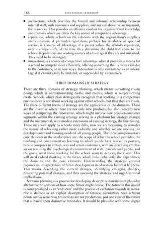 ● architecture, which describes the formal and informal relationship between
internal staff, with customers and suppliers, and any collaborative arrangement,
the networks. This provides an effective conduit for organizational knowledge
and routines which are often the key source of competitive advantage;
● reputation, which is built on the relations with the organization’s suppliers
and customers. A particular reputation, perhaps for reliability or speed of
service, is a source of advantage, if a parent values the school’s reputation,
over a competitor’s, at the time they determine the child will come to the
school. Reputations are wasting sources of advantage if they are not sustained.
They need to be managed;
● innovation, is a source of competitive advantage when it provides a means for
a school to compete more efficiently, offering something that is more valuable
to the customers, or in new ways. Innovation is only sustainable as an advan-
tage if it cannot easily be imitated, or superseded by alternatives.
THREE DOMAINS OF STRATEGY
There are three domains of strategy: thinking, which means outwitting rivals;
doing, which is outmanoeuvring rivals; and results, which is outperforming
rivals. Schools which plan strategically recognize that working in a competitive
environment is not about working against other schools, but that they are rivals.
The three different forms of strategy are the application of the domains. These
are the inventive where there are not only new products, but also radically new
ways of competing; the renovative, which might involve new product–customer
segments within the existing strategy serving as a platform for strategy change;
and the incremental, with modest extensions of existing strategy, the fine-tuning.
These may well apply to schools more fully, now we are beginning to consider
the nature of schooling rather more radically and whether we are meeting the
developmental and learning needs of all young people. The three complementary
core elements in the marketplace are: the scope of what the school provides, the
teaching and complementary learning to which pupils have access; its posture,
how it competes to attract, win and retain customers, with an increasing empha-
sis on retaining the psychological commitment of staff, parents and pupils; and
the goals, what those working for the school want to achieve, the vision. This
will need radical thinking in the future which links coherently the capabilities,
the domains and the core elements. Understanding the strategic context
requires an interpretation of future development in education before it happens.
This means describing the current changes, identifying emerging changes,
projecting potential changes, and then assessing the strategic and organizational
implications.
Scenario planning is a process for developing descriptive narratives of plausible
alternative projections of how some future might evolve. The future in this model
is conceptualized as an ‘end-state’ and the process of evolution towards it; narra-
tive is defined as an explicit description of futures; alternatives need referent
points across scenarios; projections are not predictions, just one view of the future
that is based upon distinctive rationales. It should be plausible with some degree
EDUCATIONAL LEADERSHIP
166
8615book.qxd 18-Apr-04 11:32 PM Page 166
 