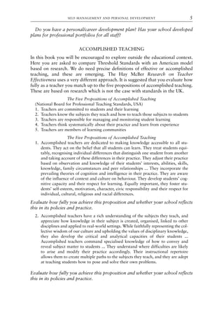 Do you have a personal/career development plan? Has your school developed
plans for professional portfolios for all staff?
ACCOMPLISHED TEACHING
In this book you will be encouraged to explore outside the educational context.
Here you are asked to compare Threshold Standards with an American model
based on research. We do need precise definitions of effective or accomplished
teaching, and these are emerging. The Hay McBer Research on Teacher
Effectiveness uses a very different approach. It is suggested that you evaluate how
fully as a teacher you match up to the five propositions of accomplished teaching.
These are based on research which is not the case with standards in the UK.
The Five Propositions of Accomplished Teaching
(National Board for Professional Teaching Standards, USA)
1. Teachers are committed to students and their learning
2. Teachers know the subjects they teach and how to teach those subjects to students
3. Teachers are responsible for managing and monitoring student learning
4. Teachers think systematically about their practice and learn from experience
5. Teachers are members of learning communities
The Five Propositions of Accomplished Teaching
1. Accomplished teachers are dedicated to making knowledge accessible to all stu-
dents. They act on the belief that all students can learn. They treat students equi-
tably, recognising individual differences that distinguish one student from another
and taking account of these differences in their practice. They adjust their practice
based on observation and knowledge of their students’ interests, abilities, skills,
knowledge, family circumstances and peer relationships ... They incorporate the
prevailing theories of cognition and intelligence in their practice. They are aware
of the influence of context and culture on behaviour. They develop students’ cog-
nitive capacity and their respect for learning. Equally important, they foster stu-
dents’ self-esteem, motivation, character, civic responsibility and their respect for
individual, cultural, religious and racial differences.
Evaluate how fully you achieve this proposition and whether your school reflects
this in its policies and practice.
2. Accomplished teachers have a rich understanding of the subjects they teach, and
appreciate how knowledge in their subject is created, organised, linked to other
disciplines and applied to real-world settings. While faithfully representing the col-
lective wisdom of our culture and upholding the values of disciplinary knowledge,
they also develop the critical and analytical capacities of their students ...
Accomplished teachers command specialised knowledge of how to convey and
reveal subject matter to students ... They understand where difficulties are likely
to arise and modify their practice accordingly. Their instructional repertoire
allows them to create multiple paths to the subjects they teach, and they are adept
at teaching students how to pose and solve their own problems.
Evaluate how fully you achieve this proposition and whether your school reflects
this in its policies and practice.
SELF-MANAGEMENT AND PERSONAL DEVELOPMENT 5
8615book.qxd 18-Apr-04 11:32 PM Page 5
 