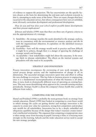 of evidence to support the projection. The key uncertainties are the specific fac-
tors chosen as the basis for determining the end-state and evolution towards it,
that is, attempting to make sense of the future. There are many changes that have
occurred in the education service, but whose consequences have not yet unfolded,
most obviously curriculum development and professional development.
How do you and how does your school explore possible future developments
and their present implications?
Johnson and Scholes (1999) state that there are three sets of generic criteria to
test the appropriateness of a strategy:
1) Suitability – the strategy matches the needs identified in the strategic analysis,
tests its consistency with the environmental or resource analysis and the fit
with the organizational objectives. It capitalizes on the identified resources
and capabilities.
2) Feasibility – how well the strategy would work in practice and how difficult
it might be to achieve, though there is a danger of ignoring the challenge of
strategic stretch and leverage.
3) Acceptability – how stakeholders might feel about the outcomes. Is the strat-
egy likely to alienate stakeholders? The effects on the internal systems and
procedures will also need to be acceptable.
STRATEGY AND INNOVATION
Process innovation encompasses the envisioning of new work strategies, the
actual process design activity and the implementation of change in all its
dimensions. The successful strategic innovators spent time and effort in selling
the new challenge to everyone. This has links to business process re-engineering,
since it is a fundamental reconceptualization of what the business is all about
that, in turn, leads to dramatically different ways of operating an existing busi-
ness. This may mean destabilizing what appears to be a smooth running machine
periodically. Strategic health is about the company’s future health that could be
different from today’s.
COMPETING FOR THE FUTURE
Hamel and Pralahad (1994) is probably the most germane book on strategy from
outside education. Hamel (1998) later looked at competing in a non-linear world
in which strategy life cycles are getting shorter and strategic innovation is the
capacity to create new value for customers, wrong-foot competitors and produce
new wealth for all stakeholders. Innovation has to be a deeply embedded and
ubiquitous capability because of the danger that today’s visionary creates tomor-
row’s intellectual straitjacket. The argument that competing is inappropriate since
it takes energy away from focusing on pupils’ learning is false; it is focusing more
strongly on this learning. Schools and the wider education service need to accept
the new strategy paradigm.
STRATEGY 167
8615book.qxd 18-Apr-04 11:32 PM Page 167
 