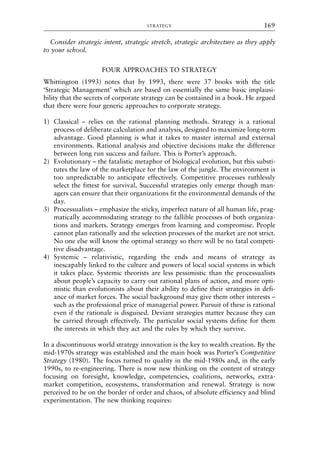 Consider strategic intent, strategic stretch, strategic architecture as they apply
to your school.
FOUR APPROACHES TO STRATEGY
Whittington (1993) notes that by 1993, there were 37 books with the title
‘Strategic Management’ which are based on essentially the same basic implausi-
bility that the secrets of corporate strategy can be contained in a book. He argued
that there were four generic approaches to corporate strategy.
1) Classical – relies on the rational planning methods. Strategy is a rational
process of deliberate calculation and analysis, designed to maximize long-term
advantage. Good planning is what it takes to master internal and external
environments. Rational analysis and objective decisions make the difference
between long run success and failure. This is Porter’s approach.
2) Evolutionary – the fatalistic metaphor of biological evolution, but this substi-
tutes the law of the marketplace for the law of the jungle. The environment is
too unpredictable to anticipate effectively. Competitive processes ruthlessly
select the fittest for survival. Successful strategies only emerge though man-
agers can ensure that their organizations fit the environmental demands of the
day.
3) Processualists – emphasize the sticky, imperfect nature of all human life, prag-
matically accommodating strategy to the fallible processes of both organiza-
tions and markets. Strategy emerges from learning and compromise. People
cannot plan rationally and the selection processes of the market are not strict.
No one else will know the optimal strategy so there will be no fatal competi-
tive disadvantage.
4) Systemic – relativistic, regarding the ends and means of strategy as
inescapably linked to the culture and powers of local social systems in which
it takes place. Systemic theorists are less pessimistic than the processualists
about people’s capacity to carry out rational plans of action, and more opti-
mistic than evolutionists about their ability to define their strategies in defi-
ance of market forces. The social background may give them other interests –
such as the professional price of managerial power. Pursuit of these is rational
even if the rationale is disguised. Deviant strategies matter because they can
be carried through effectively. The particular social systems define for them
the interests in which they act and the rules by which they survive.
In a discontinuous world strategy innovation is the key to wealth creation. By the
mid-1970s strategy was established and the main book was Porter’s Competitive
Strategy (1980). The focus turned to quality in the mid-1980s and, in the early
1990s, to re-engineering. There is now new thinking on the content of strategy
focusing on foresight, knowledge, competencies, coalitions, networks, extra-
market competition, ecosystems, transformation and renewal. Strategy is now
perceived to be on the border of order and chaos, of absolute efficiency and blind
experimentation. The new thinking requires:
STRATEGY 169
8615book.qxd 18-Apr-04 11:32 PM Page 169
 