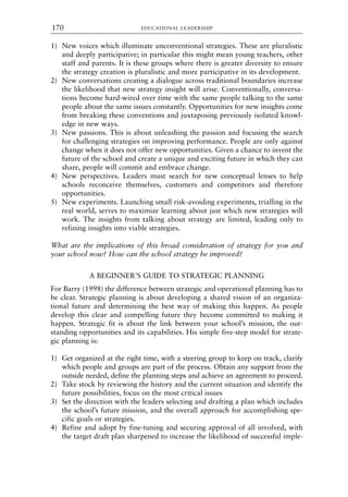 1) New voices which illuminate unconventional strategies. These are pluralistic
and deeply participative; in particular this might mean young teachers, other
staff and parents. It is these groups where there is greater diversity to ensure
the strategy creation is pluralistic and more participative in its development.
2) New conversations creating a dialogue across traditional boundaries increase
the likelihood that new strategy insight will arise. Conventionally, conversa-
tions become hard-wired over time with the same people talking to the same
people about the same issues constantly. Opportunities for new insights come
from breaking these conventions and juxtaposing previously isolated knowl-
edge in new ways.
3) New passions. This is about unleashing the passion and focusing the search
for challenging strategies on improving performance. People are only against
change when it does not offer new opportunities. Given a chance to invent the
future of the school and create a unique and exciting future in which they can
share, people will commit and embrace change.
4) New perspectives. Leaders must search for new conceptual lenses to help
schools reconceive themselves, customers and competitors and therefore
opportunities.
5) New experiments. Launching small risk-avoiding experiments, trialling in the
real world, serves to maximize learning about just which new strategies will
work. The insights from talking about strategy are limited, leading only to
refining insights into viable strategies.
What are the implications of this broad consideration of strategy for you and
your school now? How can the school strategy be improved?
A BEGINNER’S GUIDE TO STRATEGIC PLANNING
For Barry (1998) the difference between strategic and operational planning has to
be clear. Strategic planning is about developing a shared vision of an organiza-
tional future and determining the best way of making this happen. As people
develop this clear and compelling future they become committed to making it
happen. Strategic fit is about the link between your school’s mission, the out-
standing opportunities and its capabilities. His simple five-step model for strate-
gic planning is:
1) Get organized at the right time, with a steering group to keep on track, clarify
which people and groups are part of the process. Obtain any support from the
outside needed, define the planning steps and achieve an agreement to proceed.
2) Take stock by reviewing the history and the current situation and identify the
future possibilities, focus on the most critical issues
3) Set the direction with the leaders selecting and drafting a plan which includes
the school’s future mission, and the overall approach for accomplishing spe-
cific goals or strategies.
4) Refine and adopt by fine-tuning and securing approval of all involved, with
the target draft plan sharpened to increase the likelihood of successful imple-
EDUCATIONAL LEADERSHIP
170
8615book.qxd 18-Apr-04 11:32 PM Page 170
 
