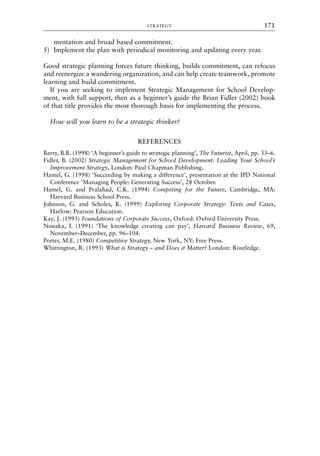 mentation and broad based commitment.
5) Implement the plan with periodical monitoring and updating every year.
Good strategic planning forces future thinking, builds commitment, can refocus
and reenergize a wandering organization, and can help create teamwork, promote
learning and build commitment.
If you are seeking to implement Strategic Management for School Develop-
ment, with full support, then as a beginner’s guide the Brian Fidler (2002) book
of that title provides the most thorough basis for implementing the process.
How will you learn to be a strategic thinker?
REFERENCES
Barry, B.B. (1998) ‘A beginner’s guide to strategic planning’, The Futurist, April, pp. 33–6.
Fidler, B. (2002) Strategic Management for School Development: Leading Your School’s
Improvement Strategy, London: Paul Chapman Publishing.
Hamel, G. (1998) ‘Succeeding by making a difference’, presentation at the IPD National
Conference ‘Managing People: Generating Success’, 28 October.
Hamel, G. and Pralahad, C.K. (1994) Competing for the Future, Cambridge, MA:
Harvard Business School Press.
Johnson, G. and Scholes, K. (1999) Exploring Corporate Strategy: Texts and Cases,
Harlow: Pearson Education.
Kay, J. (1993) Foundations of Corporate Success, Oxford: Oxford University Press.
Nonaka, I. (1991) ‘The knowledge creating can pay’, Harvard Business Review, 69,
November–December, pp. 96–104.
Porter, M.E. (1980) Competitive Strategy, New York, NY: Free Press.
Whittington, R. (1993) What is Strategy – and Does it Matter? London: Routledge.
STRATEGY 171
8615book.qxd 18-Apr-04 11:32 PM Page 171
 