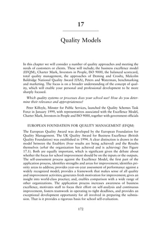 17
Quality Models
In this chapter we will consider a number of quality approaches and meeting the
needs of customers or clients. These will include; the business excellence model
(EFQM), Charter Mark, Investors in People, ISO 9000, the balanced scorecard,
total quality management, the approaches of Deming and Crosby, Malcolm
Baldridge National Quality Award (USA), Peters and Waterman, benchmarking
and marketing. The focus is on a broader understanding of the concept of qual-
ity, which will enable your personal and professional development to be more
sharply focused.
Which quality systems or processes does your school use? How do you deter-
mine their relevance and appropriateness?
Peter Kilfoyle, Minster for Public Services, launched the Quality Schemes Task
Force in January 1999, with representatives associated with the Excellence Model,
Charter Mark, Investors in People and ISO 9000, together with government officials
EUROPEAN FOUNDATION FOR QUALITY MANAGEMENT (EFQM)
The European Quality Award was developed by the European Foundation for
Quality Management. The UK Quality Award for Business Excellence (British
Quality Foundation) was established in 1994. A clear distinction is drawn in the
model between the Enablers (how results are being achieved) and the Results
themselves (what the organization has achieved and is achieving) (See Figure
17.1). Both are equally important, which is significant given the debate about
whether the focus for school improvement should be on the inputs or the outputs.
The self-assessment process against the Excellence Model, the first part of the
application process, identifies strengths and areas for improvement; identifies pri-
ority areas to address; provides year-on-year assessment of performance against a
widely recognized model; provides a framework that makes sense of all quality
and improvement activities; generates fresh motivation for improvement; gives an
insight into world-class practice; and, enables comparison with a wide range of
other organizations. The application process increases awareness of business
excellence, motivates staff to focus their effort on self-analysis and continuous
improvement, fosters teamwork in operating to tight deadlines, and provides an
exceptional development opportunity for all involved in preparing the submis-
sion. That is it provides a rigorous basis for school self-evaluation.
172
8615book.qxd 18-Apr-04 11:32 PM Page 172
 
