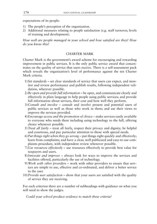 expectations of its people:
1) The people’s perception of the organization.
2) Additional measures relating to people satisfaction (e.g. staff turnover, levels
of training and development).
How well are people managed in your school and how satisfied are they? How
do you know this?
CHARTER MARK
Charter Mark is the government’s award scheme for encouraging and rewarding
improvement in public services. It is the only public service award that concen-
trates on the quality of service that users receive. There is a self-assessment pack
which reveals the organization’s level of performance against the ten Charter
Mark criteria.
1)Set standards – set clear standards of service that users can expect, and mon-
itor and review performance and publish results, following independent vali-
dation, wherever possible.
2)Be open and provide full information – be open, and communicate clearly and
effectively in plain language to help people using public services; and provide
full information about services, their cost and how well they perform.
3)Consult and involve – consult and involve present and potential users of
public services as well as those who work in them; and use their views to
improve the services provided.
4)Encourage access and the promotion of choice – make services easily available
to everyone who needs them including using technology to the full, offering
choice whenever possible.
5)Treat all fairly – treat all fairly, respect their privacy and dignity; be helpful
and courteous, and pay particular attention to those with special needs.
6)Put things right when they go wrong – put things right quickly and effectively;
learn from complaints; and have a clear, well publicized and easy-to-use com-
plaints procedure, with independent review whenever possible.
7)Use resources effectively – use resources effectively to provide best value for
taxpayers and users.
8)Innovate and improve – always look for ways to improve the services and
facilities offered, particularly the use of technology.
9)Work with other providers – work with other providers to ensure that serv-
ices are simple to use, effective and co-ordinated, and deliver a better service
to the user.
10)Provide user satisfaction – show that your users are satisfied with the quality
of service they are receiving.
For each criterion there are a number of subheadings with guidance on what you
will need to show the judges.
Could your school produce evidence to match these criteria?
EDUCATIONAL LEADERSHIP
174
8615book.qxd 18-Apr-04 11:32 PM Page 174
 
