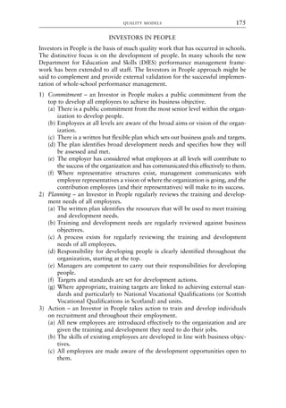 INVESTORS IN PEOPLE
Investors in People is the basis of much quality work that has occurred in schools.
The distinctive focus is on the development of people. In many schools the new
Department for Education and Skills (DfES) performance management frame-
work has been extended to all staff. The Investors in People approach might be
said to complement and provide external validation for the successful implemen-
tation of whole-school performance management.
1) Commitment – an Investor in People makes a public commitment from the
top to develop all employees to achieve its business objective.
(a) There is a public commitment from the most senior level within the organ-
ization to develop people.
(b) Employees at all levels are aware of the broad aims or vision of the organ-
ization.
(c) There is a written but flexible plan which sets out business goals and targets.
(d) The plan identifies broad development needs and specifies how they will
be assessed and met.
(e) The employer has considered what employees at all levels will contribute to
the success of the organization and has communicated this effectively to them.
(f) Where representative structures exist, management communicates with
employee representatives a vision of where the organization is going, and the
contribution employees (and their representatives) will make to its success.
2) Planning – an Investor in People regularly reviews the training and develop-
ment needs of all employees.
(a) The written plan identifies the resources that will be used to meet training
and development needs.
(b) Training and development needs are regularly reviewed against business
objectives.
(c) A process exists for regularly reviewing the training and development
needs of all employees.
(d) Responsibility for developing people is clearly identified throughout the
organization, starting at the top.
(e) Managers are competent to carry out their responsibilities for developing
people.
(f) Targets and standards are set for development actions.
(g) Where appropriate, training targets are linked to achieving external stan-
dards and particularly to National Vocational Qualifications (or Scottish
Vocational Qualifications in Scotland) and units.
3) Action – an Investor in People takes action to train and develop individuals
on recruitment and throughout their employment.
(a) All new employees are introduced effectively to the organization and are
given the training and development they need to do their jobs.
(b) The skills of existing employees are developed in line with business objec-
tives.
(c) All employees are made aware of the development opportunities open to
them.
QUALITY MODELS 175
8615book.qxd 18-Apr-04 11:32 PM Page 175
 