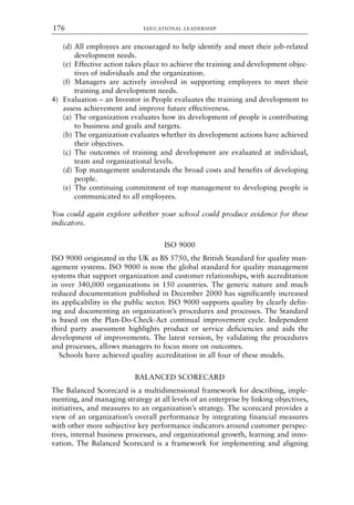 (d) All employees are encouraged to help identify and meet their job-related
development needs.
(e) Effective action takes place to achieve the training and development objec-
tives of individuals and the organization.
(f) Managers are actively involved in supporting employees to meet their
training and development needs.
4) Evaluation – an Investor in People evaluates the training and development to
assess achievement and improve future effectiveness.
(a) The organization evaluates how its development of people is contributing
to business and goals and targets.
(b) The organization evaluates whether its development actions have achieved
their objectives.
(c) The outcomes of training and development are evaluated at individual,
team and organizational levels.
(d) Top management understands the broad costs and benefits of developing
people.
(e) The continuing commitment of top management to developing people is
communicated to all employees.
You could again explore whether your school could produce evidence for these
indicators.
ISO 9000
ISO 9000 originated in the UK as BS 5750, the British Standard for quality man-
agement systems. ISO 9000 is now the global standard for quality management
systems that support organization and customer relationships, with accreditation
in over 340,000 organizations in 150 countries. The generic nature and much
reduced documentation published in December 2000 has significantly increased
its applicability in the public sector. ISO 9000 supports quality by clearly defin-
ing and documenting an organization’s procedures and processes. The Standard
is based on the Plan-Do-Check-Act continual improvement cycle. Independent
third party assessment highlights product or service deficiencies and aids the
development of improvements. The latest version, by validating the procedures
and processes, allows managers to focus more on outcomes.
Schools have achieved quality accreditation in all four of these models.
BALANCED SCORECARD
The Balanced Scorecard is a multidimensional framework for describing, imple-
menting, and managing strategy at all levels of an enterprise by linking objectives,
initiatives, and measures to an organization’s strategy. The scorecard provides a
view of an organization’s overall performance by integrating financial measures
with other more subjective key performance indicators around customer perspec-
tives, internal business processes, and organizational growth, learning and inno-
vation. The Balanced Scorecard is a framework for implementing and aligning
EDUCATIONAL LEADERSHIP
176
8615book.qxd 18-Apr-04 11:32 PM Page 176
 