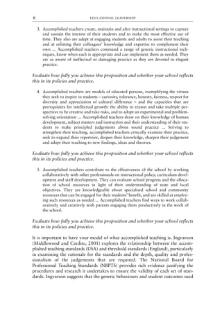 3. Accomplished teachers create, maintain and alter instructional settings to capture
and sustain the interest of their students and to make the most effective use of
time. They also are adept at engaging students and adults to assist their teaching
and at enlisting their colleagues’ knowledge and expertise to complement their
own ... Accomplished teachers command a range of generic instructional tech-
niques, know when each is appropriate and can implement them as needed. They
are as aware of ineffectual or damaging practice as they are devoted to elegant
practice.
Evaluate how fully you achieve this proposition and whether your school reflects
this in its policies and practice.
4. Accomplished teachers are models of educated persons, exemplifying the virtues
they seek to inspire in students – curiosity, tolerance, honesty, fairness, respect for
diversity and appreciation of cultural difference – and the capacities that are
prerequisites for intellectual growth: the ability to reason and take multiple per-
spectives to be creative and take risks, and to adopt an experimental and problem-
solving orientation ... Accomplished teachers draw on their knowledge of human
development, subject matters and instruction and their understanding of their stu-
dents to make principled judgements about sound practice ... Striving to
strengthen their teaching, accomplished teachers critically examine their practice,
seek to expand their repertoire, deepen their knowledge, sharpen their judgement
and adapt their teaching to new findings, ideas and theories.
Evaluate how fully you achieve this proposition and whether your school reflects
this in its policies and practice.
5. Accomplished teachers contribute to the effectiveness of the school by working
collaboratively with other professionals on instructional policy, curriculum devel-
opment and staff development. They can evaluate school progress and the alloca-
tion of school resources in light of their understanding of state and local
objectives. They are knowledgeable about specialised school and community
resources that can be engaged for their students’ benefit, and are skilled at employ-
ing such resources as needed ... Accomplished teachers find ways to work collab-
oratively and creatively with parents engaging them productively in the work of
the school.
Evaluate how fully you achieve this proposition and whether your school reflects
this in its policies and practice.
It is important to have your model of what accomplished teaching is. Ingvarson
(Middlewood and Cardno, 2001) explores the relationship between the accom-
plished teaching standards (USA) and threshold standards (England), particularly
in examining the rationale for the standards and the depth, quality and profes-
sionalism of the judgements that are required. The National Board for
Professional Teaching Standards (NBPTS) provides rich evidence justifying the
procedures and research it undertakes to ensure the validity of each set of stan-
dards. Ingvarson suggests that the generic behaviours and student outcomes used
EDUCATIONAL LEADERSHIP
6
8615book.qxd 18-Apr-04 11:32 PM Page 6
 