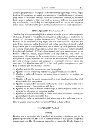 complex programmes of change and indeed for managing strategy-focused organ-
izations. Organizations are asked to select several critical indicators in each cate-
gory linked to the overall strategic vision and competitive situation, to determine
future success indicators. There is a need for a mix of different measures includ-
ing non-financial, even if they are less sophisticated, to capture the important
softer issues. For schools this gives the financial imperative a clear significance.
TOTAL QUALITY MANAGEMENT
Total quality management (TQM) is a metaphor for the process and management
of change, designed to realign the mission, culture and practices of a school to the
pursuit of continuous quality improvements. Total quality management is
founded on the belief that quality begins and ends with individual effort and atti-
tude. It is a rigorous, highly disciplined and skilled procedure designed to chal-
lenge current practice and performance, and achieved by an all-pervasive training
or coaching programme. Organizational, team and professional cultures are chal-
lenged though feedback. A TQM culture is predicated upon a commitment to cus-
tomers’ interests, needs, requirements and expectations, and upon the
commitment of everyone to the constant improvement of the quality of every-
thing that an organization does and provides for its customers. The resultant cul-
ture and working practices are designed to continually improve inputs and
outcomes. For West-Burnham (1992, p. 26) total quality management as prac-
tised in schools can be defined as follows:
1) Quality is defined by the customer, not the supplier.
2) Quality consists of meeting stated needs, requirements and standards.
3) Quality is achieved through continuous improvement, by prevention, not
detection.
4) Quality is driven by senior management but is an equal responsibility of all
those involved in any process.
5) Quality is measured by statistical methods; the ‘cost of quality’ is the cost of
non-conformance. Communicate with facts.
6) Quality has to pervade human relationships in the workplace; teams are the
most powerful agents for managing quality.
7) Quality can only be achieved by a valued workforce; education, training and
personal growth are essential to this.
8) Quality has to be the criterion for reviewing every action and every process.
How is quality understood in your school? What is it applied to?
THE QUALITY GURUS
Deming
Deming was a statistician who is credited with playing a significant part in the
Japanese post-war boom. His focus is on the reluctance of managers to accept their
management role. His 14 points are targeted to overcome the ‘Deadly diseases’ of
QUALITY MODELS 177
8615book.qxd 18-Apr-04 11:32 PM Page 177
 