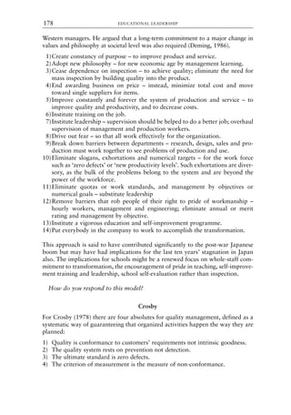 Western managers. He argued that a long-term commitment to a major change in
values and philosophy at societal level was also required (Deming, 1986).
1)Create constancy of purpose – to improve product and service.
2)Adopt new philosophy – for new economic age by management learning.
3)Cease dependence on inspection – to achieve quality; eliminate the need for
mass inspection by building quality into the product.
4)End awarding business on price – instead, minimize total cost and move
toward single suppliers for items.
5)Improve constantly and forever the system of production and service – to
improve quality and productivity, and to decrease costs.
6)Institute training on the job.
7)Institute leadership – supervision should be helped to do a better job; overhaul
supervision of management and production workers.
8)Drive out fear – so that all work effectively for the organization.
9)Break down barriers between departments – research, design, sales and pro-
duction must work together to see problems of production and use.
10)Eliminate slogans, exhortations and numerical targets – for the work force
such as ‘zero defects’ or ‘new productivity levels’. Such exhortations are diver-
sory, as the bulk of the problems belong to the system and are beyond the
power of the workforce.
11)Eliminate quotas or work standards, and management by objectives or
numerical goals – substitute leadership
12)Remove barriers that rob people of their right to pride of workmanship –
hourly workers, management and engineering; eliminate annual or merit
rating and management by objective.
13)Institute a vigorous education and self-improvement programme.
14)Put everybody in the company to work to accomplish the transformation.
This approach is said to have contributed significantly to the post-war Japanese
boom but may have had implications for the last ten years’ stagnation in Japan
also. The implications for schools might be a renewed focus on whole-staff com-
mitment to transformation, the encouragement of pride in teaching, self-improve-
ment training and leadership, school self-evaluation rather than inspection.
How do you respond to this model?
Crosby
For Crosby (1978) there are four absolutes for quality management, defined as a
systematic way of guaranteeing that organized activities happen the way they are
planned:
1) Quality is conformance to customers’ requirements not intrinsic goodness.
2) The quality system rests on prevention not detection.
3) The ultimate standard is zero defects.
4) The criterion of measurement is the measure of non-conformance.
EDUCATIONAL LEADERSHIP
178
8615book.qxd 18-Apr-04 11:32 PM Page 178
 
