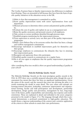 The Crosby, Fourteen Steps to Quality improvement, has differences in emphasis
from Deming. These are presented in full because they have been the basis of spe-
cific quality initiatives in the education service in the UK.
1)Make it clear that management is committed to quality.
2)Form quality improvement teams with senior representatives from each
department.
3)Measure processes to determine where current and potential quality problems
lie.
4)Evaluate the cost of quality and explain its use as a management tool.
5)Raise the quality awareness and personal concern of all employees.
6)Take actions to correct problems identified through precious steps.
7)Establish progress monitoring for the improvement process.
8)Train supervisors to actively carry out their part of the quality improvement
programme.
9)Hold a Zero Defects Day to let everyone realize that there has been a change
and reaffirm management commitment.
10)Encourage individuals to establish improvement goals for themselves and
their groups.
11)Encourage employees to communicate the obstacles they face in attaining
their improvement goals.
12)Recognize and appreciate those who participate.
13)Establish quality councils to communicate on a regular basis.
14)Do it all over again to emphasize that the quality improvement programme
never ends.
After considering these two models is there an agreed understanding of quality in
your school?
Malcolm Baldridge Quality Award
The Malcolm Baldridge Awards are the most prestigious quality awards in the
USA. In 1995 there was a carefully prepared education pilot, though the cost of
assessment has meant that there has been no significant implementation. Given
the status of the award, and the research that went into devising the pilot, it is
worth examining the model in some detail. The core values and concepts are
learning-centred education, leadership, continuous improvement and organiza-
tional learning, faculty and staff participation and development, partnership
development, design quality and prevention, management by fact, long-range
view of the future, public responsibility and citizenship, fast response and results
orientation. These are explained in detail and embodied in the seven categories
presented in the model in Figure 17.2. The language through which this is pre-
sented demonstrates a profound commitment to high-quality education. The
model shows a rigorous understanding of the context and a sensitive application
of the criteria to allow schools to assess their own performance.
QUALITY MODELS 179
8615book.qxd 18-Apr-04 11:32 PM Page 179
 