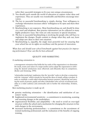 tailor their successful strategies to fit your own unique circumstances
3) You should reach outside the world of education to capture richer ideas and
experiences. They are usually very transferable and therefore encourage inno-
vation.
4) The key to successful benchmarking is, simply, sharing. Your willingness to
exchange information increases others’ willingness to be open and share their
experiences.
5) Benchmarking is not expensive. Most benchmarking can and should be done
via e-mail and telephone. Best practice information can be collected in many
highly productive ways. Site visits are only necessary in special situations.
6) The key to successful benchmarking is involving the people who will have to
implement the changes. People commit to change when they seek out, learn
and adapt new ideas to their own situation.
7) Benchmarking is, arguably, the single most powerful tool for ensuring that
your school has set its sights on excellence and the pursuit of innovation.
What does and should your school benchmark against best practice for improv-
ing performance? How can this be best achieved?
QUALITY AND MARKETING
A marketing orientation is
a management orientation that holds the key tasks of the organisation is to determine
the needs, wants and values of a target market and to adapt the organisation to deliv-
ering the desired satisfactions more effectively and efficiently than its competitors.
(Kotler and Armstong, 1994)
‘relationship marketing’ emphasises that the ‘provider’ seeks to develop a connection
with the ‘customer’ which extends far beyond the ideas of simply selling a product. It
seeks to establish a multi-sided relationship between partners, identifying and meet-
ing the needs of parents, pupils and other stakeholders who actively recommend each
other to a wider audience and continually seek to further the relationship. (Foskett,
1997)
Best marketing practice is made up of:
● genuine marketing orientation – the identification and satisfaction of cus-
tomers’ needs;
● heightened environmental sensitivity – a commitment to monitoring, scanning
and assessing changes in the marketplace;
● organizational flexibility and adaptability – the need to avoid an over-rigid
structure within the school and a mechanism for changing this structure in line
with changes in the environment;
● increased marketing professionalism – a commitment to the recruitment of
trained marketing professionals and the realization of the benefits of ongoing
training.
QUALITY MODELS 183
8615book.qxd 18-Apr-04 11:32 PM Page 183
 