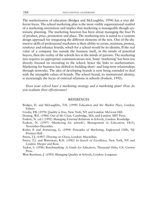 The marketization of education (Bridges and McLaughlin, 1994) has a very dif-
ferent focus. The school marketing plan is the most visible organizational symbol
of a marketing orientation and implies that marketing is manageable though sys-
tematic planning. The marketing function has been about managing the four Ps
of product, price, promotion and place. The marketing mix is suited to a systems
design approach for integrating the different elements of the mix. One of the dis-
tinctive skills of professional marketers is their ability to create, maintain, protect,
reinforce and enhance brands, which for a school would be its identity. If the real
value of a company lies outside the business itself, in the minds of potential
buyers, then the reality of the schools lies in the minds of parents. The marketing
mix requires an appropriate communications mix. Some ‘marketing’ has been too
directly focused on recruiting to the school, hence the links to marketization.
Marketing for business has shifted to building short- and long-term relationships
through networks. The idea of developing brands is now being extended to deal
with the intangible values of brands. The school brand, its institutional identity,
is increasingly the focus of external relations in schools (Foskett, 1992).
Does your school have a marketing strategy and a marketing plan? How do
you evaluate their effectiveness?
REFERENCES
Bridges, D. and McLaughlin, T.H. (1994) Education and the Market Place, London:
Falmer.
Crosby, P.B. (1978) Quality is Free, New York, NY and London: McGraw-Hill.
Deming, W.E. (1986) Out of the Crisis, Cambridge, MA, and London: MIT Press.
Foskett, N. (ed.) (1992) Managing External Relations in Schools, London: Routledge.
Foskett, N. (1997) ‘Marketing for schools’, Management in Education, 11(5),
November–December.
Kotler, P. and Armstrong, G. (1994) Principles of Marketing, Englewood Cliffs, NJ:
Prentice-Hall.
Peters, T.J. (1987) Thriving on Chaos, London: Macmillan.
Peters, T.J. and Waterman, R.H. (1982) In Search of Excellence, New York, NY and
London: Harper and Row.
Tucker, S. (1996) Benchmarking: A Guide for Educators, Thousand Oaks, CA: Corwin
Press.
West-Burnham, J. (1992) Managing Quality in Schools, London: Longman.
EDUCATIONAL LEADERSHIP
184
8615book.qxd 18-Apr-04 11:32 PM Page 184
 