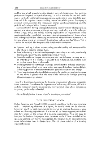 and learning which underlie healthy, adaptive survival. Senge argues that superior
performance depends on superior learning. He makes much of the role and attrib-
utes of the leader in the learning organization, identifying in some detail the qual-
ities and skills required: an overarching view of the whole system, developing a
personal vision, patience, the releasing of energy, devolving leadership and the
periodic reframing of vision through teamwork.
Executive leaders develop strategies for creating an environment where people are
open to new ideas, responsive to change, and eager to develop new skills and capa-
bilities (Senge, 1992). He defined learning organizations as ‘organizations where
people continually expand their capacity to create the results they truly desire, where
new and expansive habits of thinking are nurtured, where collective aspiration is set
free and where people are continually learning how to learn together’ (Ibid.). This is
a vision for a school. The Senge model is based on five disciplines:
● Systems thinking is about understanding the relationship and patterns within
the whole in order to change them.
● Personal mastery is about focusing energies, operating as an artist, continually
learning and clarifying and deepening personal vision.
● Mental models are images, often unconscious that influence the way we act.
In order to grow it is essential to unearth these pictures and understand them
to be able to use them productively.
● Building shared vision through creating a commitment to a shared understand-
ing of the future ideal, not a mere vision statement. It is about having skills in
achieving pictures of the future that foster genuine dedication and energy.
● Team learning is developing skills in ensuring the intelligence and performance
of the whole is greater than the sum of the individuals through genuinely
thinking together as a team.
These five disciplines characterize the learning organization which is a concept to
focus aspiration. For schools the importance of unlearning old habits, old beliefs
and old behaviours may be as critical and more difficult since school cultures are
frequently profoundly embedded.
Given this definition, is your school a learning organization?
THE LEARNING COMPANY
Pedler, Burgoyne and Boydell (1991) presented a profile of the learning company
with 11 interlocking elements of a jigsaw, for which scores can be allocated
between 1 and 5 for each characteristic to provide an intuitive diagnosis of your
school as a learning organization. A score of 40 or above suggests your school
may have many of the virtues of a learning organization. You will need to
interpret the business language to meet your own needs. If the score is below 20,
sporadic learning only may be taking place. The original model has significantly
more information than is shown here. The 11 characteristics of a learning
organization are:
EDUCATIONAL LEADERSHIP
186
8615book.qxd 18-Apr-04 11:32 PM Page 186
 