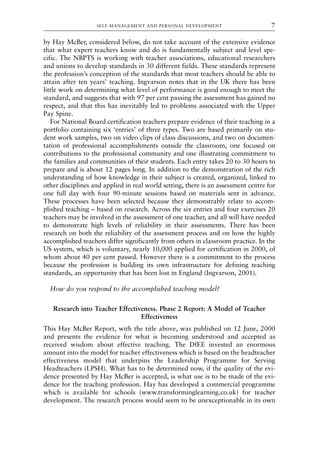 by Hay McBer, considered below, do not take account of the extensive evidence
that what expert teachers know and do is fundamentally subject and level spe-
cific. The NBPTS is working with teacher associations, educational researchers
and unions to develop standards in 30 different fields. These standards represent
the profession’s conception of the standards that most teachers should be able to
attain after ten years’ teaching. Ingvarson notes that in the UK there has been
little work on determining what level of performance is good enough to meet the
standard, and suggests that with 97 per cent passing the assessment has gained no
respect, and that this has inevitably led to problems associated with the Upper
Pay Spine.
For National Board certification teachers prepare evidence of their teaching in a
portfolio containing six ‘entries’ of three types. Two are based primarily on stu-
dent work samples, two on video clips of class discussions, and two on documen-
tation of professional accomplishments outside the classroom, one focused on
contributions to the professional community and one illustrating commitment to
the families and communities of their students. Each entry takes 20 to 30 hours to
prepare and is about 12 pages long. In addition to the demonstration of the rich
understanding of how knowledge in their subject is created, organized, linked to
other disciplines and applied in real world setting, there is an assessment centre for
one full day with four 90-minute sessions based on materials sent in advance.
These processes have been selected because they demonstrably relate to accom-
plished teaching – based on research. Across the six entries and four exercises 20
teachers may be involved in the assessment of one teacher, and all will have needed
to demonstrate high levels of reliability in their assessments. There has been
research on both the reliability of the assessment process and on how the highly
accomplished teachers differ significantly from others in classroom practice. In the
US system, which is voluntary, nearly 10,000 applied for certification in 2000, of
whom about 40 per cent passed. However there is a commitment to the process
because the profession is building its own infrastructure for defining teaching
standards, an opportunity that has been lost in England (Ingvarson, 2001).
How do you respond to the accomplished teaching model?
Research into Teacher Effectiveness. Phase 2 Report: A Model of Teacher
Effectiveness
This Hay McBer Report, with the title above, was published on 12 June, 2000
and presents the evidence for what is becoming understood and accepted as
received wisdom about effective teaching. The DfEE invested an enormous
amount into the model for teacher effectiveness which is based on the headteacher
effectiveness model that underpins the Leadership Programme for Serving
Headteachers (LPSH). What has to be determined now, if the quality of the evi-
dence presented by Hay McBer is accepted, is what use is to be made of the evi-
dence for the teaching profession. Hay has developed a commercial programme
which is available for schools (www.transforminglearning.co.uk) for teacher
development. The research process would seem to be unexceptionable in its own
SELF-MANAGEMENT AND PERSONAL DEVELOPMENT 7
8615book.qxd 18-Apr-04 11:32 PM Page 7
 