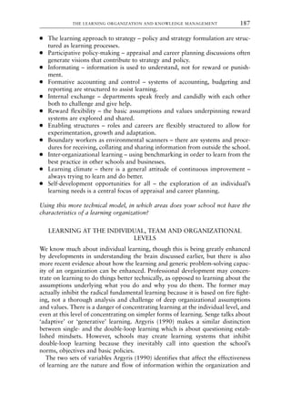 ● The learning approach to strategy – policy and strategy formulation are struc-
tured as learning processes.
● Participative policy-making – appraisal and career planning discussions often
generate visions that contribute to strategy and policy.
● Informating – information is used to understand, not for reward or punish-
ment.
● Formative accounting and control – systems of accounting, budgeting and
reporting are structured to assist learning.
● Internal exchange – departments speak freely and candidly with each other
both to challenge and give help.
● Reward flexibility – the basic assumptions and values underpinning reward
systems are explored and shared.
● Enabling structures – roles and careers are flexibly structured to allow for
experimentation, growth and adaptation.
● Boundary workers as environmental scanners – there are systems and proce-
dures for receiving, collating and sharing information from outside the school.
● Inter-organizational learning – using benchmarking in order to learn from the
best practice in other schools and businesses.
● Learning climate – there is a general attitude of continuous improvement –
always trying to learn and do better.
● Self-development opportunities for all – the exploration of an individual’s
learning needs is a central focus of appraisal and career planning.
Using this more technical model, in which areas does your school not have the
characteristics of a learning organization?
LEARNING AT THE INDIVIDUAL, TEAM AND ORGANIZATIONAL
LEVELS
We know much about individual learning, though this is being greatly enhanced
by developments in understanding the brain discussed earlier, but there is also
more recent evidence about how the learning and generic problem-solving capac-
ity of an organization can be enhanced. Professional development may concen-
trate on learning to do things better technically, as opposed to learning about the
assumptions underlying what you do and why you do them. The former may
actually inhibit the radical fundamental learning because it is based on fire fight-
ing, not a thorough analysis and challenge of deep organizational assumptions
and values. There is a danger of concentrating learning at the individual level, and
even at this level of concentrating on simpler forms of learning. Senge talks about
‘adaptive’ or ‘generative’ learning. Argyris (1990) makes a similar distinction
between single- and the double-loop learning which is about questioning estab-
lished mindsets. However, schools may create learning systems that inhibit
double-loop learning because they inevitably call into question the school’s
norms, objectives and basic policies.
The two sets of variables Argyris (1990) identifies that affect the effectiveness
of learning are the nature and flow of information within the organization and
THE LEARNING ORGANIZATION AND KNOWLEDGE MANAGEMENT 187
8615book.qxd 18-Apr-04 11:32 PM Page 187
 