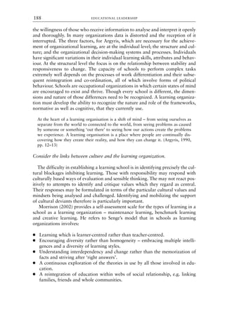 the willingness of those who receive information to analyse and interpret it openly
and thoroughly. In many organizations data is distorted and the reception of it
interrupted. The three factors, for Argyris, which are necessary for the achieve-
ment of organizational learning, are at the individual level; the structure and cul-
ture; and the organizational decision-making systems and processes. Individuals
have significant variations in their individual learning skills, attributes and behav-
iour. At the structural level the focus is on the relationship between stability and
responsiveness to change. The capacity of schools to perform complex tasks
extremely well depends on the processes of work differentiation and their subse-
quent reintegration and co-ordination, all of which involve forms of political
behaviour. Schools are occupational organizations in which certain states of mind
are encouraged to exist and thrive. Though every school is different, the dimen-
sions and nature of those differences need to be recognized. A learning organiza-
tion must develop the ability to recognize the nature and role of the frameworks,
normative as well as cognitive, that they currently use.
At the heart of a learning organisation is a shift of mind – from seeing ourselves as
separate from the world to connected to the world, from seeing problems as caused
by someone or something ‘out there’ to seeing how our actions create the problems
we experience. A learning organisation is a place where people are continually dis-
covering how they create their reality, and how they can change it. (Argyris, 1990,
pp. 12–13)
Consider the links between culture and the learning organization.
The difficulty in establishing a learning school is in identifying precisely the cul-
tural blockages inhibiting learning. Those with responsibility may respond with
culturally based ways of evaluation and sensible thinking. The may not react pos-
itively to attempts to identify and critique values which they regard as central.
Their responses may be formulated in terms of the particular cultural values and
mindsets being analysed and challenged. Identifying and mobilizing the support
of cultural deviants therefore is particularly important.
Morrison (2002) provides a self-assessment scale for the types of learning in a
school as a learning organization – maintenance learning, benchmark learning
and creative learning. He refers to Senge’s model that in schools as learning
organizations involves:
● Learning which is learner-centred rather than teacher-centred.
● Encouraging diversity rather than homogeneity – embracing multiple intelli-
gences and a diversity of learning styles.
● Understanding interdependency and change rather than the memorization of
facts and striving after ‘right answers’.
● A continuous exploration of the theories in use by all those involved in edu-
cation.
● A reintegration of education within webs of social relationship, e.g. linking
families, friends and whole communities.
EDUCATIONAL LEADERSHIP
188
8615book.qxd 18-Apr-04 11:32 PM Page 188
 