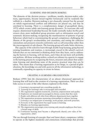 LEARNING AND DECISION-MAKING
The elements of the decision process – problems, models, decision-maker, solu-
tions, opportunities, become mixed together fortuitously and lie randomly like
rubbish in a dustbin. Decision-making is not classically rational but the ground
on which organizational conflicts and differences are played out, and may be
unrelated to learning. There is a complementary danger of groupthink (Janis,
1972) which creates subtle anti-learning group dynamics. To overcome this will
require: disinterested leadership because the leader normally makes her/his pref-
erences clear; more methodical group processes such as information search and
systematic decision-making; recognizing the manifestations of patterns of group
behaviour which lead to overestimating the group’s competence; challenging the
illusion of the group’s invulnerability and unanimity; and testing the collective
rationalism and pressures towards conformity such as self-censorship rather than
the encouragement of safe dissent. The learning group will make better decisions.
The capacity of the school to learn through double-loop learning, going beyond
existing boundaries and routines, is increasingly crucial to the school’s survival.
Schools that are not interested in thinking about how they learn, and in address-
ing the barriers to learning, will not learn, and if they do not learn will probably
not perform. All those working within a school can enhance its capacity to engage
in the learning process by recognizing the forces, structure and culture that under-
mine learning and identifying some of the positive practical steps that can be
taken. This means that a learning organization as for Senge, in a period of glob-
alization, the knowledge era and with access to all the information technology, is
continually expanding its capacity to create its future.
CREATING A LEARNING ORGANIZATION
Braham (1995) lists the characteristics of an almost obsessional approach to
learning that will lead to the creation of a learning organization. There are clear
links across to some of the other themes explored in this book.
1. Learning is incorporated into everything people do.
2. Learning for learning’s sake is encouraged and rewarded.
3. The organization supports teamwork, creativity, empowerment and quality.
4. Employees are trusted and encouraged to choose courses that they need.
5. People with different job titles from different departments learn together.
6. The organization promotes mentoring relationships to enhance learning.
7. Learning is an integral part of meetings, work groups, and work processes.
8. Everyone in the organization has equal access to learning.
9. Mistakes are learning opportunities.
10. The organization encourages cross-training and rewards employees that learn
a broad range of skills.
11. Continuous learning must become a ubiquitously shared, core value of the
organization. (ibid.)
The use through learning of concepts (best and latest ideas), competence (ability
to operate at the highest standards) and connections (relationships that provide
THE LEARNING ORGANIZATION AND KNOWLEDGE MANAGEMENT 189
8615book.qxd 18-Apr-04 11:32 PM Page 189
 