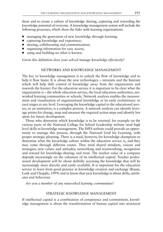 them and to create a culture of knowledge sharing, capturing and rewarding the
knowledge potential of everyone. A knowledge management system will include the
following processes, which show the links with learning organizations:
● managing the generation of new knowledge through learning;
● capturing knowledge and experience;
● sharing, collaborating and communication;
● organizing information for easy access;
● using and building on what is known.
Given this definition does your school manage knowledge effectively?
NETWORKS AND KNOWLEDGE MANAGEMENT
The key to knowledge management is to unlock the flow of knowledge and to
help it flow faster. It is about the new technologies – intranets and the Internet
which will help shift control of knowledge away from the organization and
towards the learner. For the education service it is important to be clear what the
organization is – the whole education service, the local education authorities, net-
worked learning communities or schools. Network analysis enables the measure-
ment and visualization of organizational knowledge in its early evolutionary or
tacit stages at any level. Leveraging the knowledge capital in the educational serv-
ice, or an institution, is a complex process. A network analysis can identify lever-
age points for change, map and measure the required action steps and identify hot
spots for future development.
Those who determine which knowledge is to be retained, for example on the
various parts of the National College for School Leadership website need high
level skills in knowledge management. The DfES website could provide an oppor-
tunity to manage this process, through the National Grid for Learning, with
proper strategic planning. There is a need, however, for knowledge champions to
determine what the knowledge culture within the education service is, and they
may come through different routes. They need shared mindsets, visions and
strategies; new values and attitudes; networking and teamworking; recognition
and reward for knowledge-sharing; and trust. The market value of a company
depends increasingly on the valuation of its intellectual capital. Teacher profes-
sional development will be about skilfully accessing the knowledge that will be
increasingly more directly and easily available. It is important for the education
service to learn from good practice in knowledge creation and exchange (Rajan,
Lank and Chapple, 1999) and to know that tacit knowledge is about skills, attrib-
utes and behaviour.
Are you a member of any networked learning communities?
STRATEGIC KNOWLEDGE MANAGEMENT
If intellectual capital is a combination of competence and commitment, knowl-
edge management is about the transformation of human capital into structural
THE LEARNING ORGANIZATION AND KNOWLEDGE MANAGEMENT 191
8615book.qxd 18-Apr-04 11:32 PM Page 191
 