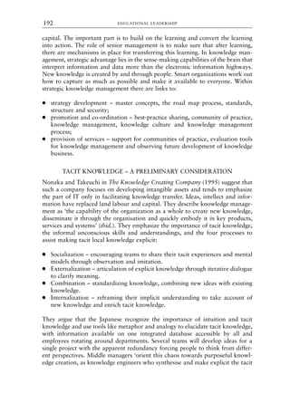 capital. The important part is to build on the learning and convert the learning
into action. The role of senior management is to make sure that after learning,
there are mechanisms in place for transferring this learning. In knowledge man-
agement, strategic advantage lies in the sense-making capabilities of the brain that
interpret information and data more than the electronic information highways.
New knowledge is created by and through people. Smart organizations work out
how to capture as much as possible and make it available to everyone. Within
strategic knowledge management there are links to:
● strategy development – master concepts, the road map process, standards,
structure and security;
● promotion and co-ordination – best-practice sharing, community of practice,
knowledge management, knowledge culture and knowledge management
process;
● provision of services – support for communities of practice, evaluation tools
for knowledge management and observing future development of knowledge
business.
TACIT KNOWLEDGE – A PRELIMINARY CONSIDERATION
Nonaka and Takeuchi in The Knowledge Creating Company (1995) suggest that
such a company focuses on developing intangible assets and tends to emphasize
the part of IT only in facilitating knowledge transfer. Ideas, intellect and infor-
mation have replaced land labour and capital. They describe knowledge manage-
ment as ‘the capability of the organization as a whole to create new knowledge,
disseminate it through the organisation and quickly embody it in key products,
services and systems’ (ibid.). They emphasize the importance of tacit knowledge,
the informal unconscious skills and understandings, and the four processes to
assist making tacit local knowledge explicit:
● Socialization – encouraging teams to share their tacit experiences and mental
models through observation and imitation.
● Externalization – articulation of explicit knowledge through iterative dialogue
to clarify meaning.
● Combination – standardizing knowledge, combining new ideas with existing
knowledge.
● Internalization – reframing their implicit understanding to take account of
new knowledge and enrich tacit knowledge.
They argue that the Japanese recognize the importance of intuition and tacit
knowledge and use tools like metaphor and analogy to elucidate tacit knowledge,
with information available on one integrated database accessible by all and
employees rotating around departments. Several teams will develop ideas for a
single project with the apparent redundancy forcing people to think from differ-
ent perspectives. Middle managers ‘orient this chaos towards purposeful knowl-
edge creation, as knowledge engineers who synthesise and make explicit the tacit
EDUCATIONAL LEADERSHIP
192
8615book.qxd 18-Apr-04 11:32 PM Page 192
 