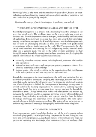 knowledge’ (ibid.). The West, and this may include your school, focuses on exter-
nalization and combination, placing faith on explicit records of outcomes, but
this can incline to paralysis by analysis.
Consider the concept of tacit knowledge as it applies to your school.
THE BENFITS OF KNOWLEDGE-SHARING AND THE USE OF IT
Knowledge management is a process not a technology linked to changes in the
ways that people work. The need is to focus on the process – the way people are
involved and the way implementation is managed, underlined by the limitations
of technology. It is important to ensure that there are rewards for knowledge-
sharing even if these are symbolic. Knowledge workers may find that opportuni-
ties to work on challenging projects are their own reward, with professional
recognition or influence in the future as the result. The IT community in the edu-
cation service needs to be addressing the real and growing need to convert knowl-
edge into a genuine asset. The key to the value of many companies is their
intangible assets. Knowledge management is about sustaining and developing this
capital. In businesses the widely accepted divisions are:
● externally related or customer assets, including brands, customer relationships
and reputation;
● internal or structural assets, such as systems, patents, processes, culture, doc-
umented experience and knowledge;
● human assets – the people available to the organization, their intelligence,
skills and experience – and how they are led and motivated.
Knowledge management is about transferring the skills and attitudes that are
essentially personal to the second category, the knowledge, wisdom and experi-
ence that can be captured for all employees. The interest in intellectual assets is
one of the driving forces behind the development of knowledge management. A
second factor is the learning organization. As shown above, learning organiza-
tions have found that their greatest need is to capture and use the knowledge
available to them. Change means that teams and relationships are broken up,
including the staff who used to co-ordinate corporate synergy of knowledge and
resources. This can lead to wasted effort and repeated mistakes from the failure
to manage knowledge and experience across an organization. The third signifi-
cant development is information technology. The potential for such systems to
enhance organizational learning is being rapidly realized in some companies.
COMMUNITIES OF PRACTICE
Some organizations make knowledge-sharing part of the work process; others
are developing specific knowledge-sharing competencies for use during recruit-
ment and appraisal processes. A significant element of recruitment is to begin the
process of accessing the knowledge that interviewees have to evaluate their
THE LEARNING ORGANIZATION AND KNOWLEDGE MANAGEMENT 193
8615book.qxd 18-Apr-04 11:32 PM Page 193
 