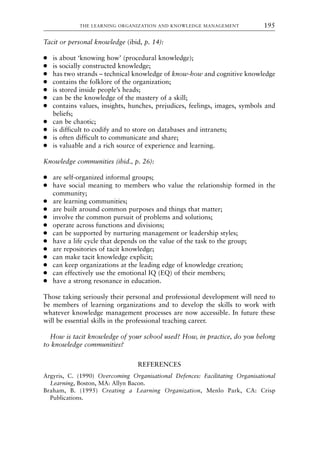 Tacit or personal knowledge (ibid, p. 14):
● is about ‘knowing how’ (procedural knowledge);
● is socially constructed knowledge;
● has two strands – technical knowledge of know-how and cognitive knowledge
● contains the folklore of the organization;
● is stored inside people’s heads;
● can be the knowledge of the mastery of a skill;
● contains values, insights, hunches, prejudices, feelings, images, symbols and
beliefs;
● can be chaotic;
● is difficult to codify and to store on databases and intranets;
● is often difficult to communicate and share;
● is valuable and a rich source of experience and learning.
Knowledge communities (ibid., p. 26):
● are self-organized informal groups;
● have social meaning to members who value the relationship formed in the
community;
● are learning communities;
● are built around common purposes and things that matter;
● involve the common pursuit of problems and solutions;
● operate across functions and divisions;
● can be supported by nurturing management or leadership styles;
● have a life cycle that depends on the value of the task to the group;
● are repositories of tacit knowledge;
● can make tacit knowledge explicit;
● can keep organizations at the leading edge of knowledge creation;
● can effectively use the emotional IQ (EQ) of their members;
● have a strong resonance in education.
Those taking seriously their personal and professional development will need to
be members of learning organizations and to develop the skills to work with
whatever knowledge management processes are now accessible. In future these
will be essential skills in the professional teaching career.
How is tacit knowledge of your school used? How, in practice, do you belong
to knowledge communities?
REFERENCES
Argyris, C. (1990) Overcoming Organisational Defences: Facilitating Organisational
Learning, Boston, MA: Allyn Bacon.
Braham, B. (1995) Creating a Learning Organization, Menlo Park, CA: Crisp
Publications.
THE LEARNING ORGANIZATION AND KNOWLEDGE MANAGEMENT 195
8615book.qxd 18-Apr-04 11:32 PM Page 195
 