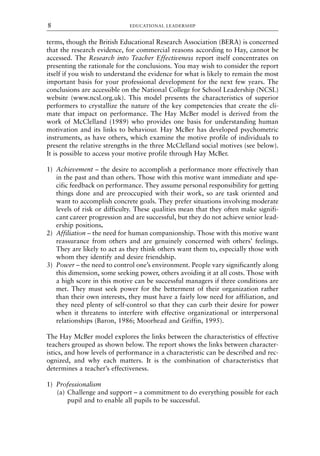 terms, though the British Educational Research Association (BERA) is concerned
that the research evidence, for commercial reasons according to Hay, cannot be
accessed. The Research into Teacher Effectiveness report itself concentrates on
presenting the rationale for the conclusions. You may wish to consider the report
itself if you wish to understand the evidence for what is likely to remain the most
important basis for your professional development for the next few years. The
conclusions are accessible on the National College for School Leadership (NCSL)
website (www.ncsl.org.uk). This model presents the characteristics of superior
performers to crystallize the nature of the key competencies that create the cli-
mate that impact on performance. The Hay McBer model is derived from the
work of McClelland (1989) who provides one basis for understanding human
motivation and its links to behaviour. Hay McBer has developed psychometric
instruments, as have others, which examine the motive profile of individuals to
present the relative strengths in the three McClelland social motives (see below).
It is possible to access your motive profile through Hay McBer.
1) Achievement – the desire to accomplish a performance more effectively than
in the past and than others. Those with this motive want immediate and spe-
cific feedback on performance. They assume personal responsibility for getting
things done and are preoccupied with their work, so are task oriented and
want to accomplish concrete goals. They prefer situations involving moderate
levels of risk or difficulty. These qualities mean that they often make signifi-
cant career progression and are successful, but they do not achieve senior lead-
ership positions.
2) Affiliation – the need for human companionship. Those with this motive want
reassurance from others and are genuinely concerned with others’ feelings.
They are likely to act as they think others want them to, especially those with
whom they identify and desire friendship.
3) Power – the need to control one’s environment. People vary significantly along
this dimension, some seeking power, others avoiding it at all costs. Those with
a high score in this motive can be successful managers if three conditions are
met. They must seek power for the betterment of their organization rather
than their own interests, they must have a fairly low need for affiliation, and
they need plenty of self-control so that they can curb their desire for power
when it threatens to interfere with effective organizational or interpersonal
relationships (Baron, 1986; Moorhead and Griffin, 1995).
The Hay McBer model explores the links between the characteristics of effective
teachers grouped as shown below. The report shows the links between character-
istics, and how levels of performance in a characteristic can be described and rec-
ognized, and why each matters. It is the combination of characteristics that
determines a teacher’s effectiveness.
1) Professionalism
(a) Challenge and support – a commitment to do everything possible for each
pupil and to enable all pupils to be successful.
EDUCATIONAL LEADERSHIP
8
8615book.qxd 18-Apr-04 11:32 PM Page 8
 