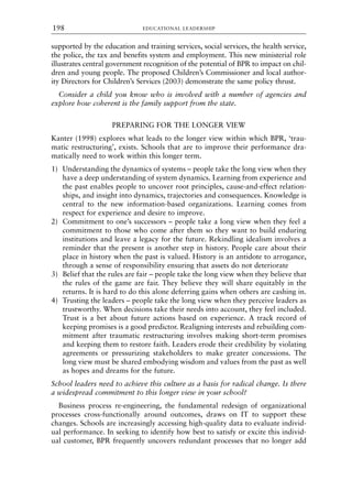 supported by the education and training services, social services, the health service,
the police, the tax and benefits system and employment. This new ministerial role
illustrates central government recognition of the potential of BPR to impact on chil-
dren and young people. The proposed Children’s Commissioner and local author-
ity Directors for Children’s Services (2003) demonstrate the same policy thrust.
Consider a child you know who is involved with a number of agencies and
explore how coherent is the family support from the state.
PREPARING FOR THE LONGER VIEW
Kanter (1998) explores what leads to the longer view within which BPR, ‘trau-
matic restructuring’, exists. Schools that are to improve their performance dra-
matically need to work within this longer term.
1) Understanding the dynamics of systems – people take the long view when they
have a deep understanding of system dynamics. Learning from experience and
the past enables people to uncover root principles, cause-and-effect relation-
ships, and insight into dynamics, trajectories and consequences. Knowledge is
central to the new information-based organizations. Learning comes from
respect for experience and desire to improve.
2) Commitment to one’s successors – people take a long view when they feel a
commitment to those who come after them so they want to build enduring
institutions and leave a legacy for the future. Rekindling idealism involves a
reminder that the present is another step in history. People care about their
place in history when the past is valued. History is an antidote to arrogance,
through a sense of responsibility ensuring that assets do not deteriorate
3) Belief that the rules are fair – people take the long view when they believe that
the rules of the game are fair. They believe they will share equitably in the
returns. It is hard to do this alone deferring gains when others are cashing in.
4) Trusting the leaders – people take the long view when they perceive leaders as
trustworthy. When decisions take their needs into account, they feel included.
Trust is a bet about future actions based on experience. A track record of
keeping promises is a good predictor. Realigning interests and rebuilding com-
mitment after traumatic restructuring involves making short-term promises
and keeping them to restore faith. Leaders erode their credibility by violating
agreements or pressurizing stakeholders to make greater concessions. The
long view must be shared embodying wisdom and values from the past as well
as hopes and dreams for the future.
School leaders need to achieve this culture as a basis for radical change. Is there
a widespread commitment to this longer view in your school?
Business process re-engineering, the fundamental redesign of organizational
processes cross-functionally around outcomes, draws on IT to support these
changes. Schools are increasingly accessing high-quality data to evaluate individ-
ual performance. In seeking to identify how best to satisfy or excite this individ-
ual customer, BPR frequently uncovers redundant processes that no longer add
EDUCATIONAL LEADERSHIP
198
8615book.qxd 18-Apr-04 11:32 PM Page 198
 
