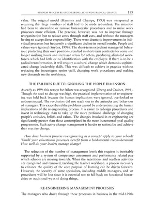value. The original model (Hammer and Champy, 1993) was interpreted as
requiring that large numbers of staff had to be made redundant. The intention
had been to streamline or remove bureaucratic procedures and to make work
processes more efficient. The practice, however, was not to improve through
reorganization but to reduce costs through staff cuts, and without the managers
having to accept direct responsibility. There were dramatic improvements in indi-
vidual processes but frequently a significant decline in overall results. People and
values were ignored (Snyder, 1996). The short-term expedient managerial behav-
iour, protecting their own positions, resulted in short-term contracts for some and
longer working hours and increased stress for others, producing alienated work-
forces which had little or no identification with the employer. If there is to be a
radical transformation, it will require a cultural change which demands sophisti-
cated change leadership skills. This was difficult to achieve in practice without
replacing the intransigent senior staff, changing work procedures and making
new demands on the workforce.
THE FAILURES DUE TO IGNORING THE PEOPLE DIMENSION
As early as 1994 this reason for failure was recognized (Obeng and Crainer, 1994).
Though the need to change was high, the practical implementation of re-engineer-
ing was held back because the human implications were ignored, overlooked or
underestimated. The revolution did not reach out to the attitudes and behaviour
of managers. This exacerbated the problems caused by underestimating the human
implications of the re-engineering process. It is easier to redesign procedures and
invest in technology than to take up the more profound challenge of changing
people’s attitudes, beliefs and values. The changes involved in re-engineering are
significantly greater than those contemplated in the more incremental total quality
programmes. Such active change management is harder to rationalize and achieve
than reactive change.
How does business process re-engineering as a concept apply to your school?
Would your educational processes benefit from a fundamental reconsideration?
How well do your leaders manage change?
The reduction of the number of management levels this requires is inevitably
supported by a system of competency assessment and performance related pay
which schools are moving towards. When the repetitious and needless activities
are recognized and removed, tackling the teacher workload, a process necessary
to enhance the quality of the core purpose of learning can be driven forward.
However, the security of some specialists, including middle managers, and set
procedures will be lost since it is essential not to fall back on functional hierar-
chies or traditional ways of doing things.
RE-ENGINEERING MANAGEMENT PROCESSES
The managers who drove through these processes in business in the mid-1990s
BUSINESS PROCESS RE-ENGINEERING: ACHIEVING RADICAL CHANGE 199
8615book.qxd 18-Apr-04 11:32 PM Page 199
 
