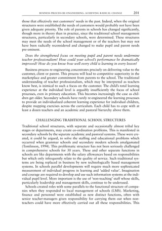 those that effectively met customers’ needs in the past. Indeed, when the original
structures were established the needs of customers would probably not have been
given adequate priority. The role of parents in schools has changed significantly,
though more in theory than in practice, since the traditional school management
structures, particularly in secondary schools, were determined. These structures
may meet the needs of the school management or of the teachers but may not
have been radically reconsidered and changed to make pupil and parent needs
pre-eminent.
Does the strengthened focus on meeting pupil and parent needs undermine
teacher professionalism? How could your school’s performance be dramatically
improved? How do you know how well every child is learning in every lesson?
Business process re-engineering concentrates precisely on delivering value to the
customer, client or parent. This process will lead to competitive superiority in the
marketplace and greater commitment from parents to the school. The traditional
understanding of teacher professionalism, which may be interpreted as teachers
know best, is inimical to such a focus on the customer. The child’s total learning
experience at the individual level is arguably insufficiently the focus of school
processes, even in primary education. This becomes increasingly the case as chil-
dren get older. Secondary schools have rarely re-engineered the learning processes
to provide an individualized coherent learning experience for individual children,
despite mapping exercises across the curriculum. Each child has to cope with at
least a dozen teachers and an academic and pastoral hierarchy above them.
CHALLENGING TRADITIONAL SCHOOL STRUCTURES
Traditional school structures, with separate and occasionally almost tribal key
stages or departments, may create co-ordination problems. This is manifested in
secondary schools by the separate academic and pastoral systems. These were cre-
ated, it could be argued, to solve the staffing and educational problems which
occurred when grammar schools and secondary modern schools amalgamated
(Tomlinson, 1994). This problematic structure has not been seriously challenged
in comprehensive schools for 30 years. These and other separate functions in
schools are like departments with the salary allowances based on responsibilities
but which only infrequently relate to the quality of service. Such traditional sys-
tems are being replaced in business by new technologically based management
systems. In schools parallel developments will require much more sophisticated
measurement of individual progress in learning and ‘added value’. Imagination
and courage are required to develop and use such information systems at the indi-
vidual pupil level. More important is the use of ‘non-teaching’ staff whose skills,
particularly leadership and management skills, continue to be underused.
Schools created roles with some parallels to the functional structure of compa-
nies when they responded to local management of schools (LMS). Marketing,
finance and personnel were established as new distinct functions, often with
senior teacher-managers given responsibility for carrying them out when non-
teachers could have more effectively carried out all these responsibilities. This
BUSINESS PROCESS RE-ENGINEERING: ACHIEVING RADICAL CHANGE 201
8615book.qxd 18-Apr-04 11:32 PM Page 201
 