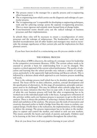 ● The process owner is the manager for a specific process and re-engineering
effort focused on it.
● The re-engineering team which carries out the diagnosis and redesign of a par-
ticular process.
● The ‘re-engineering czar’ is responsible for developing re-engineering techniques,
tools and for achieving synergy across the separate re-engineering processes.
This is a more rigorous and certainly more focused form of change leader.
● Cross-functional teams should carry out the radical redesign of business
processes and their implementation.
In schools these roles will be necessary to ensure a reconfiguration of entire
processes and the redesign of subprocesses. The headteacher’s role may need
detailed reconsideration and all other leaders and managers may need to recon-
sider the strategic significance of their current jobs and the implications for their
planned careers.
If you have been involved in a restructuring was the process similar to this?
THE FORMAL PROCESS
The first phase of BPR is discovery, the seeking of a strategic vision for leadership
in the competitive environment (Kearney, 1994). The current culture needs to be
assessed to provide a basis for understanding how it can be changed. This
requires a critical appraisal of the current school performance. The quality of edu-
cation and learning that the school provides may indicate a culture of compla-
cency, particularly in the apparently high-performing and Beacon schools. This is
followed by a decision about which approach to core business process modelling
will work.
Next is the redesign process itself which has to be detailed, planned and engi-
neered. The focus will be on data collection, analysis, concept development and
the specification of alternatives. At this stage all assumptions, principles and pur-
poses need to be challenged. This may be difficult when schools judge there are
already too many initiatives that they have to cope with. A more detailed vision
of what the core business process will look like after re-engineering has to be
worked out so the individual pupil really is the focus. A progressive refinement of
the activities within each core business process is necessary to get to this level of
analysis. There is always the problem of achieving a balance between the level of
detail and usefulness of the analysis. The process uses the tools of innovation and
creativity discussed earlier to build a bridge from blue-sky vision to realistic con-
ceptual design. Finally there is the realization, the implementation, of the redesign
to deliver the strategy. The process improvement has to be taken to the market-
place to capture and control the market, and indeed to seek out new markets.
This means centrally the hearts and minds of parents and pupils. Children need
to be learning at the limit of their capabilities throughout the school day.
How do you know how well every pupil is learning in your school?
BUSINESS PROCESS RE-ENGINEERING: ACHIEVING RADICAL CHANGE 203
8615book.qxd 18-Apr-04 11:32 PM Page 203
 