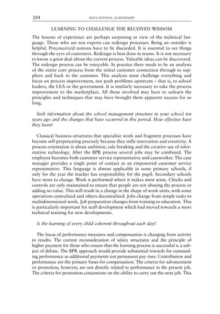 LEARNING TO CHALLENGE THE RECEIVED WISDOM
The lessons of experience are perhaps surprising in view of the technical lan-
guage. Those who are not experts can redesign processes. Being an outsider is
helpful. Preconceived notions have to be discarded. It is essential to see things
through the eyes of customers. Redesign is best done in teams. It is not necessary
to know a great deal about the current process. Valuable ideas can be discovered.
The redesign process can be enjoyable. In practice there needs to be an analysis
of the entire core process from the initial customer connection through to sup-
pliers and back to the customer. This analysis must challenge everything and
focus on process improvement, not push problems upstream – that is, to school
leaders, the LEA or the government. It is similarly necessary to take the process
improvement to the marketplace. All those involved may have to unlearn the
principles and techniques that may have brought them apparent success for so
long.
Seek information about the school management structure in your school ten
years ago and the changes that have occurred in this period. How effective have
they been?
Classical business structures that specialize work and fragment processes have
become self-perpetuating precisely because they stifle innovation and creativity. A
process orientation is about ambition, rule breaking and the creative use of infor-
mation technology. After the BPR process several jobs may be combined. The
employee becomes both customer service representative and caseworker. The case
manager provides a single point of contact as an empowered customer service
representative. This language is almost applicable in some primary schools, if
only for the year the teacher has responsibility for the pupil. Secondary schools
have more to change. Work is performed where it makes most sense. Checks and
controls are only maintained to ensure that people are not abusing the process or
adding no value. This will result in a change in the shape of work units, with some
operations centralized and others decentralized. Jobs change from simple tasks to
multidimensional work. Job preparation changes from training to education. This
is particularly important for staff development which had moved towards a more
technical training for new developments.
Is the learning of every child coherent throughout each day?
The focus of performance measures and compensation is changing from activity
to results. The current reconsideration of salary structures and the principle of
higher payment for those who ensure that the learning process is successful is a sub-
ject of debate. The BPR approach would provide substantial rewards for outstand-
ing performance as additional payments not permanent pay rises. Contribution and
performance are the primary bases for compensation. The criteria for advancement
or promotion, however, are not directly related to performance in the present job.
The criteria for promotion concentrate on the ability to carry out the next job. This
EDUCATIONAL LEADERSHIP
204
8615book.qxd 18-Apr-04 11:32 PM Page 204
 